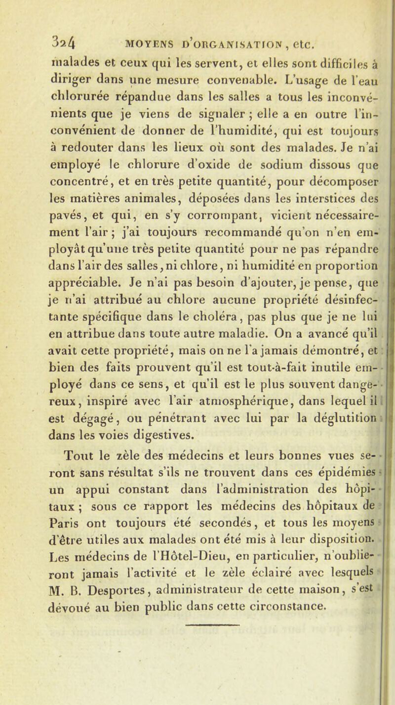 3a4 MOYENS n’oTlGÆNI.SATION , etc. malades et ceux qui les servent, et elles sont difficiles à diriger dans une mesure convenable. L’usage de l’eau chlorurée répandue dans les salles a tous les inconvé- nients que je viens de signaler ; elle a en outre l’in- convénient de donner de l’humidité, qui est toujours . à redouter dans les lieux où sont des malades. Je n’ai I employé le chlorure d’oxide de sodium dissous que I concentré, et entrés petite quantité, pour décomposer I les matières animales, déposées dans les interstices des pavés, et qui, en s’y corrompant, vicient nécessaire- ment l’air ; j’ai toujours recommandé qu’on n’en em- ployât qu’une très petite quantité pour ne pas répandre . dans l’air des salles, ni chlore, ni humidité en proportion appréciable. Je n’ai pas besoin d’ajouter, je pense, que je n’ai attribué au chlore aucune propriété désinfec- tante spécifique dans le choléra, pas plus que je ne lui en attribue dans toute autre maladie. On a avancé qu’il avait cette propriété, mais on ne l’a jamais démontré, et bien des faits prouvent qu’il est tout-à-fait inutile em- ployé dans ce sens, et qu’il est le plus souvent dange- reux, inspiré avec l’air atmosphérique, dans lequel il- est dégagé, ou pénétrant avec lui par la déglutition |j dans les voies digestives. Tout le zèle des médecins et leurs bonnes vues se- ront sans résultat s’ils ne trouvent dans ces épidémies • un appui constant dans l’administration des hôpi- • ' taux ; sous ce rapport les médecins des hôpitaux de * Paris ont toujours été secondés, et tous les moyens ' d’être utiles aux malades ont été mis à leur disposition. Les médecins de l’Hôtel-Dieu, en particulier, n’oublie- ront jamais l’activité et le zèle éclairé avec lesquels M. B. Desportes, administrateur de cette maison, s’est dévoué au bien public dans cette circonstance.