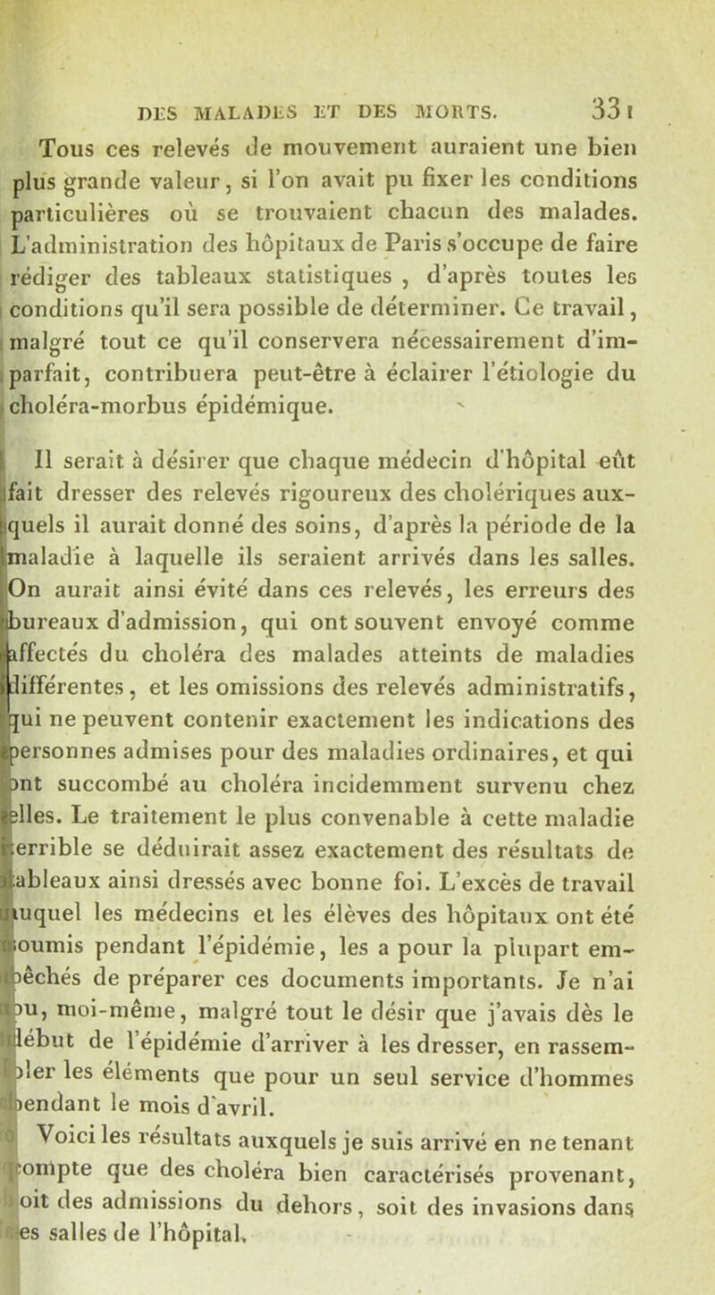 Tous ces relevés de mouvement auraient une bien plus grande valeur, si l’on avait pu fixer les conditions particulières où se trouvaient chacun des malades. L’administration des hôpitaux de Paris s’occupe de faire rédiger des tableaux statistiques , d’après toutes les I conditions qu’il sera possible de déterminer. Ce travail, malgré tout ce qu’il conservera nécessairement d’im- . parfait, contribuera peut-être à éclairer l’étiologie du » clioléra-morbus épidémique. I II serait à désirer que chaque médecin d'hôpital eût [jfait dresser des relevés rigoureux des cholériques aux- quels il aurait donné des soins, d’après la période de la aladie à laquelle ils seraient arrivés dans les salles, pn aurait ainsi évité dans ces relevés, les erreurs des ureaux d’admission, qui ont souvent envoyé comme ffectés du choléra des malades atteints de maladies ifférentes, et les omissions des relevés administratifs, ui ne peuvent contenir exactement les indications des ersonnes admises pour des maladies ordinaires, et qui nt succombé au choléra incidemment survenu chez lies. Le traitement le plus convenable à cette maladie errible se déduirait assez exactement des résultats de ableaux ainsi dressés avec bonne foi. L’excès de travail éiuquel les médecins et les élèves des hôpitaux ont été moumis pendant l’épidémie, les a pour la plupart em- tbêchés de préparer ces documents importants. Je n’ai iipu, moi-même, malgré tout le désir que j’avais dès le ullebut de 1 epidemie d’arriver à les dresser, en rassem- îler les éléments que pour un seul service d’hommes ioendant le mois d’avril. Voici les résultats auxquels je suis arrivé en ne tenant ■compte que des choléra bien caractérisés provenant, oit des admissions du dehors, soit des invasions dans les salles de l’hôpital.