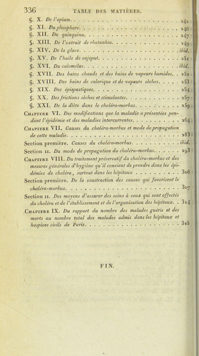 §. X. De l’opium 2^, §. XI. Du phosphore 246 §, XII. Du quinquina 14^ §. XIII. De l’extrait de rhatanhia ^4g §. XIV. De la glace ihid. §. XV. De l'huile de cajeput . a5i XVI. Du calomélas ibid. §. XVII. Des bains chauds et des bains de vapeurs humides. . aSs §. XVIII. Des bains de calorique et de vapeurs sèches a53 §. XIX. Des épispastiques a54 §. XX. Des J fictions sèches et stimulantes §. XXI. De la diète dans le choléra-morbus. s5g . Chapitke VI. Des modifications que la maladie a présentées pen- dant l’épidémie et des maladies intercurrentes a64 i Chapitre VII. Causes du choléra-morbus et mode de propagation de cette maladie a83 • Section première. Causes du choléra-morbus ibid.. Section ii. Du mode de propagation du choléra-morbus ag3 • Chapitre VIII. Du traitement préservatif du choléra-morbus et des mesures générales d'hygiène qu’il convient de prendre dans les épi- démies de choléra, surtout dans les hôpitaux 3o6 Section première. De la soustraction des causes qui favorisent le choléra-morbus ^07 Section ii. Des moyens d’assurer des soins à ceux qui sont affectés du choléra et de l’établissement et de l’organisation des hôpitaux. . 314 Chapitre IX. Du rapport du nombre des malades guéris et des morts au nombre total des malades admis dans les hôpitaux et hospices civils de Paris 3a5 FIN.