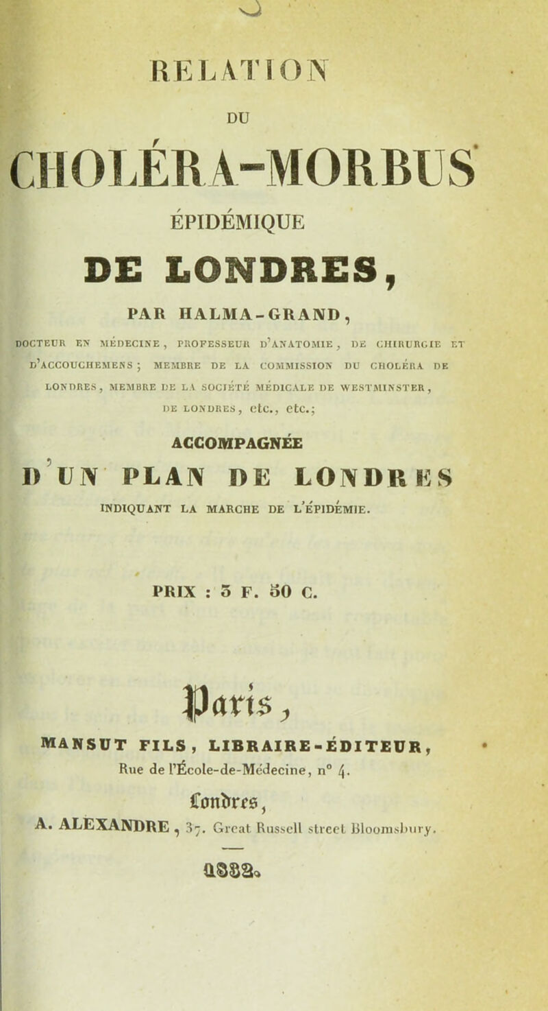 O RELATION DU CHOLÉRA-MORBUS ÉPIDÉMIQUE DE LONDRES, PAR HALMA-GRAND , docteur en médecine, professeur d’anatomie, de chirurgie et d’aCCOUCIIEMENS ; MEMBRE DE LA COMMISSION DU CHOLERA DE LONDRES, MEMBRE DE LA SOCIETE MEDICALE DE WESTMINSTER, de Londres, etc., etc.; ACCOMPAGNEE D UN PLAN F)Si I.OMMi K S INDIQUANT LA MARCHE DE l’ÉPIDEMIE. PRIX : 5 F. 50 C. |!cm$, mansut fils, libraire-éditeur, Rue de l’École-de-Medecine, n° 4- Conînrf s, A. ALEXANDRE ^ 37. Grcat Russell streel Bloomslmry.