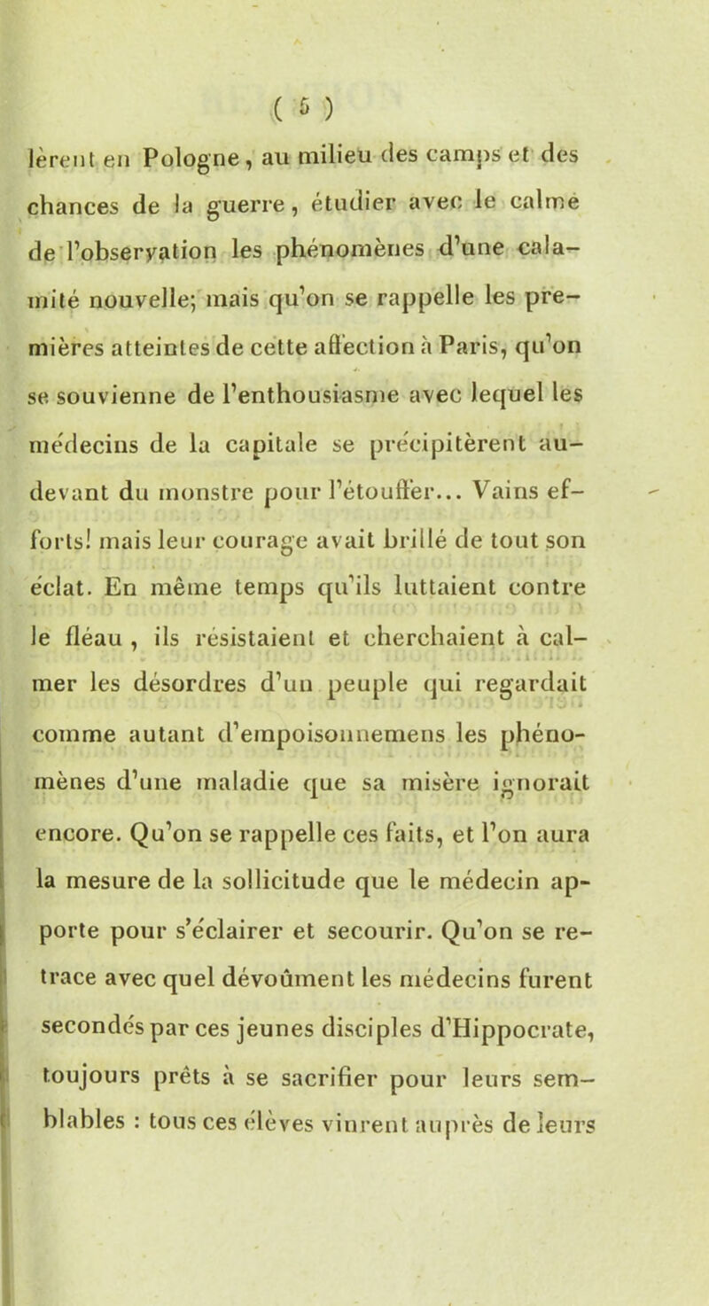 lèrent en Pologne, au milieu des camps et des chances de la guerre, étudier avec le calme de Tobseryation les phénomènes d’une cala- mité nouvelle; mais qu’on se rappelle les pre- mières atteintes de cette affection à Paris, qu’on se souvienne de l’enthousiasme avec lequel les médecins de lu capitale se précipitèrent au- devant du monstre pour l’étouffer... Vains ef- forts! mais leur courage avait brillé de tout son éclat. En même temps qu’ils luttaient contre le fléau , ils résistaient et cherchaient à cal- mer les désordres d’un peuple qui regardait > TJ-. comme autant d’empoisonnemens les phéno- mènes d’une maladie que sa misère ignorait encore. Qu’on se rappelle ces faits, et l’on aura la mesure de la sollicitude que le médecin ap- porte pour s’éclairer et secourir. Qu’on se re- trace avec quel dévoûment les médecins furent secondés par ces jeunes disciples d’Hippocrate, toujours prêts à se sacrifier pour leurs sem- blables : tous ces élèves vinrent auprès de leurs