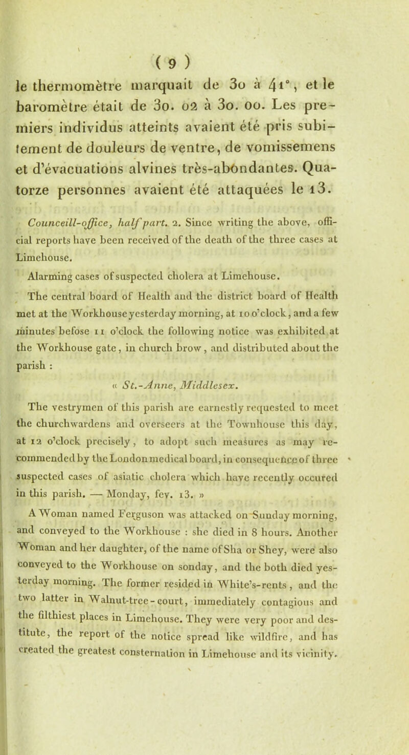 le thermomètre marquait de 3o à /\i°, et le baromètre était de 3o. 02 a 3o. 00. Les pre- miers individus atteints avaient été pris subi- tement de douleurs de ventre, de vomissemens et d’évacuations alvines très-abôndantes. Qua- torze personnes avaient été attaquées le i3. Counceill-oJJîce, half part. 2. Since writing the above, offi- cial reports bave becn rcccived of the cleath of the three cases at Limeliouse. Alarming cases ofsuspected choiera at Limehouse. The central board of Health and the district board of Health met at the Workhouseyestcrday morning, at io o’clock, and a few minutes befose n o’clock the following notice was exhibited at the Workhouse gâte, in churcli brow, and distributed about the parish : « St.-Anne, Middlesex. The vestrymcn of this parish are earnestly requested to meet the churchwartlens and overseers at the Tôwnhouse this day, at 12 o’clock precisely, to adopt such measures as may re- coinmcnded by the London medical board, in conséquence of three » suspected cases of asiatic choiera which baye recently occured in this parish. —Monday, fey. i3. » AWoman named Ferguson was attackcd on~Suuday morning, and conveyed to the Workhouse : shc dicd in 8 hours. Anothcr Woman andher daughter, of the name ofSha or Shey, were also conveyed to the Workhouse on sonday, and the both died yes- terday morning. The former résidéd in While’s-rcnts , and the two lattcr in Walnut-trce-court, immediately contagions and the filthiest places in Limehouse. They were very poor and des- titute, the report of the notice spread like wildfirc, and lias created the greatest consternation in Limehouse and its vicinity.