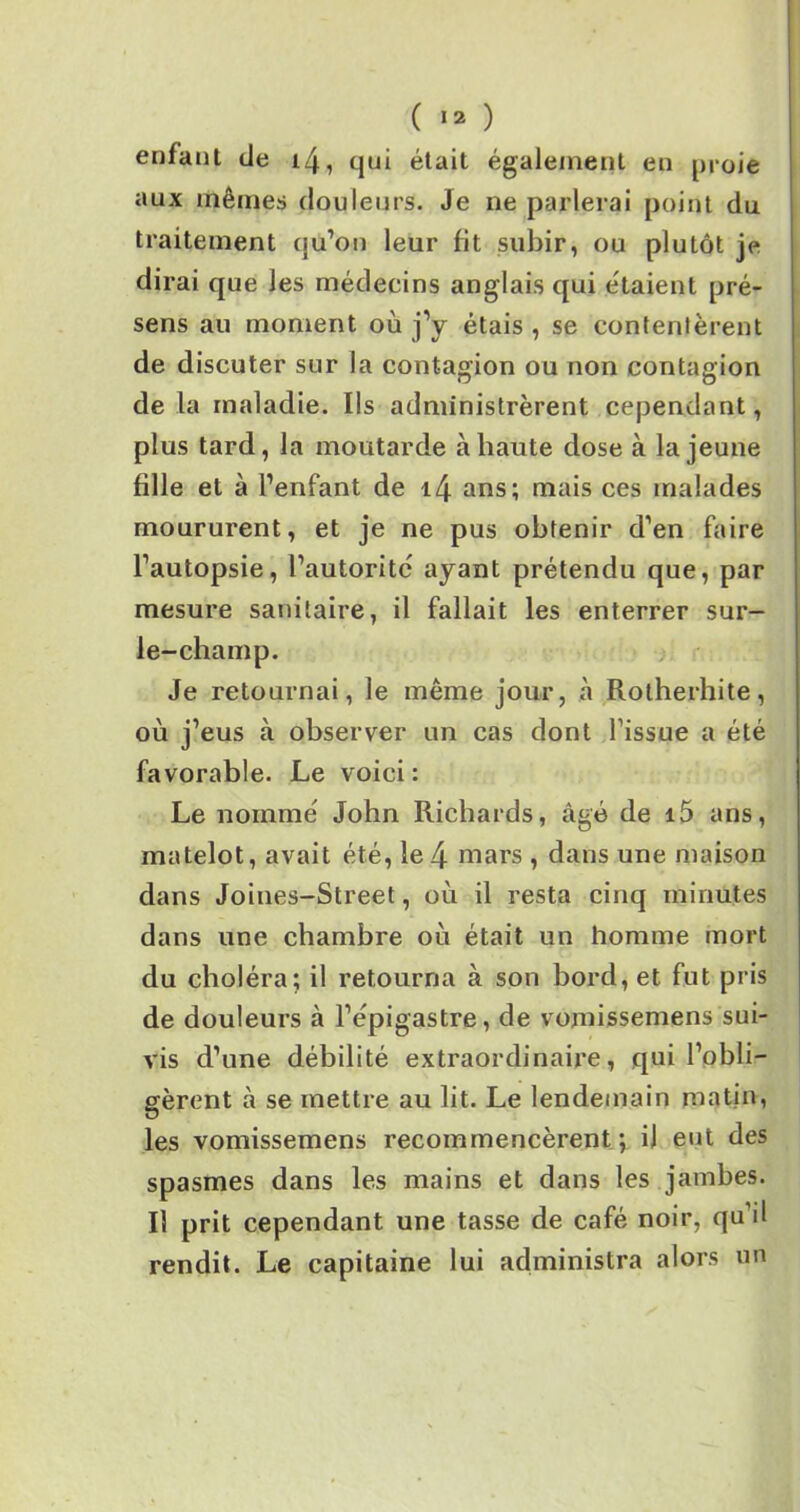 enfant de i4, qui était également en proie aux mêmes douleurs. Je ne parlerai point du traitement qu’on leur fit subir, ou plutôt je dirai que les médecins anglais qui étaient pré- sens au moment où j’y étais , se contentèrent de discuter sur la contagion ou non contagion de la maladie. Ils administrèrent cependant, plus tard, la moutarde à haute dose à la jeune fille et à l’enfant de i4 ans; mais ces malades moururent, et je ne pus obtenir d’en faire l’autopsie, l’autoritc ayant prétendu que, par mesure sanitaire, il fallait les enterrer sur- le-champ. Je retournai, le même jour, à Rotherhite, où j’eus à observer un cas dont l’issue a été favorable. Le voici: Le nommé John Richards, âgé de i5 ans, matelot, avait été, le4 mars , dans une maison dans Joines-Street, où il resta cinq minutes dans une chambre où était un homme mort du choléra; il retourna à son bord, et fut pris de douleurs à l’épigastre, de vomissemens sui- vis d’une débilité extraordinaire, qui l’obli- gèrent à se mettre au lit. Le lendemain matin, les vomissemens recommencèrent; il eut des spasmes dans les mains et dans les jambes. Il prit cependant une tasse de café noir, qu’il rendit. Le capitaine lui administra alors un