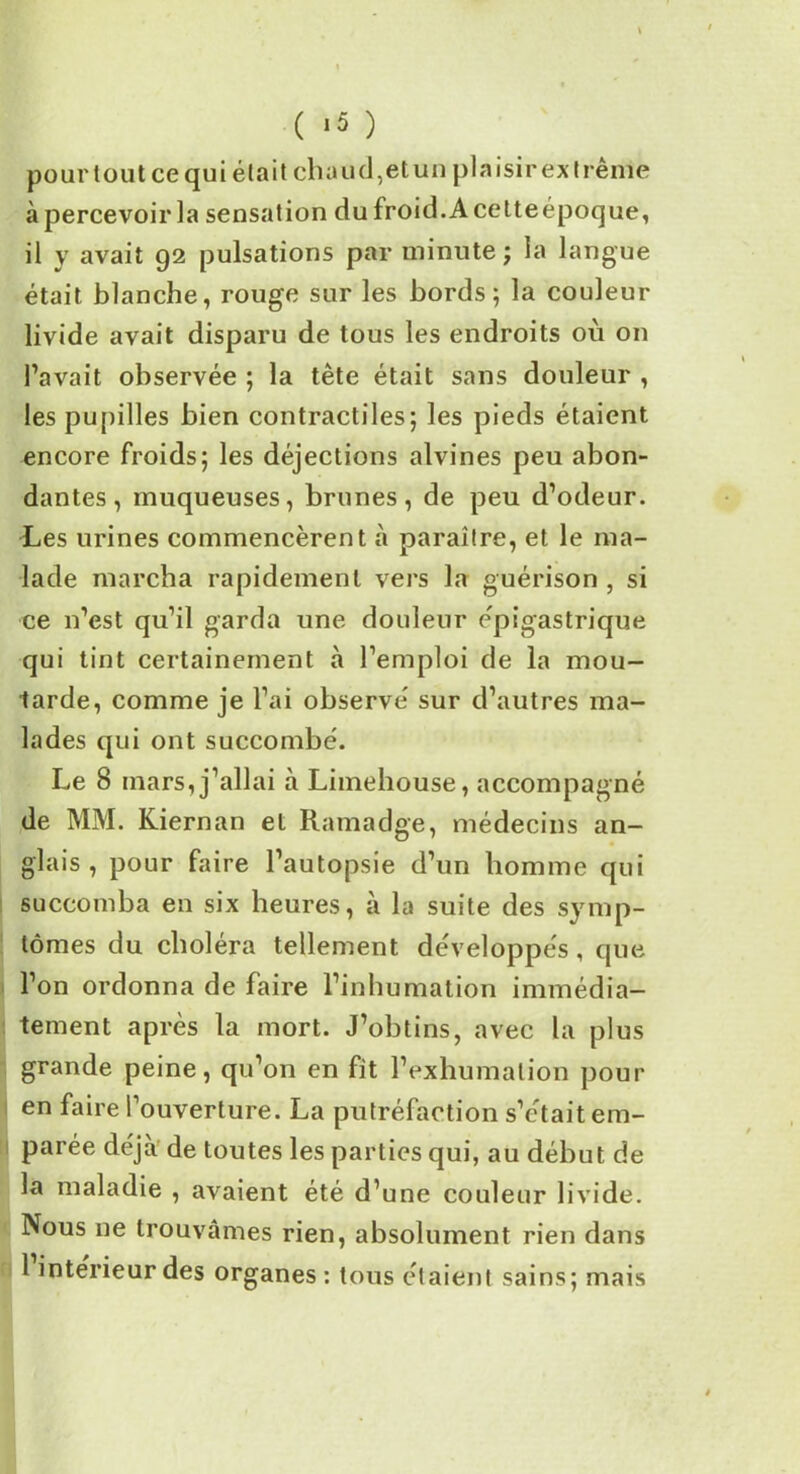 \ ( ‘5 ) pour tout ce qui était chaud, etun plaisir extrême à percevoir la sensation du froid. A cetteépoque, il y avait 92 pulsations par minute ; la langue était blanche, rouge sur les bords; la couleur livide avait disparu de tous les endroits où on l’avait observée ; la tête était sans douleur , les pupilles bien contractiles; les pieds étaient encore froids; les déjections alvines peu abon- dantes, muqueuses, brunes, de peu d’odeur. Les urines commencèrent à paraître, et le ma- lade marcha rapidement vers la guérison , si ce n’est qu’il garda une douleur épigastrique qui tint certainement à l’emploi de la mou- tarde, comme je l’ai observe' sur d’autres ma- lades qui ont succombé. Le 8 mars, j’allai à Limehouse, accompagné de MM. Kiernan et Ramadge, médecins an- glais , pour faire l’autopsie d’un homme qui succomba en six heures, à la suite des symp- tômes du choléra tellement développés , que l’on ordonna de faire l’inhumation immédia- tement après la mort. J’obtins, avec la plus grande peine, qu’on en fit l’exhumation pour en faire l’ouverture. La putréfaction s’était em- parée déjà de toutes les parties qui, au début de la maladie , avaient été d’une couleur livide. Nous ne trouvâmes rien, absolument rien dans 1 intérieur des organes: tous étaient sains; mais