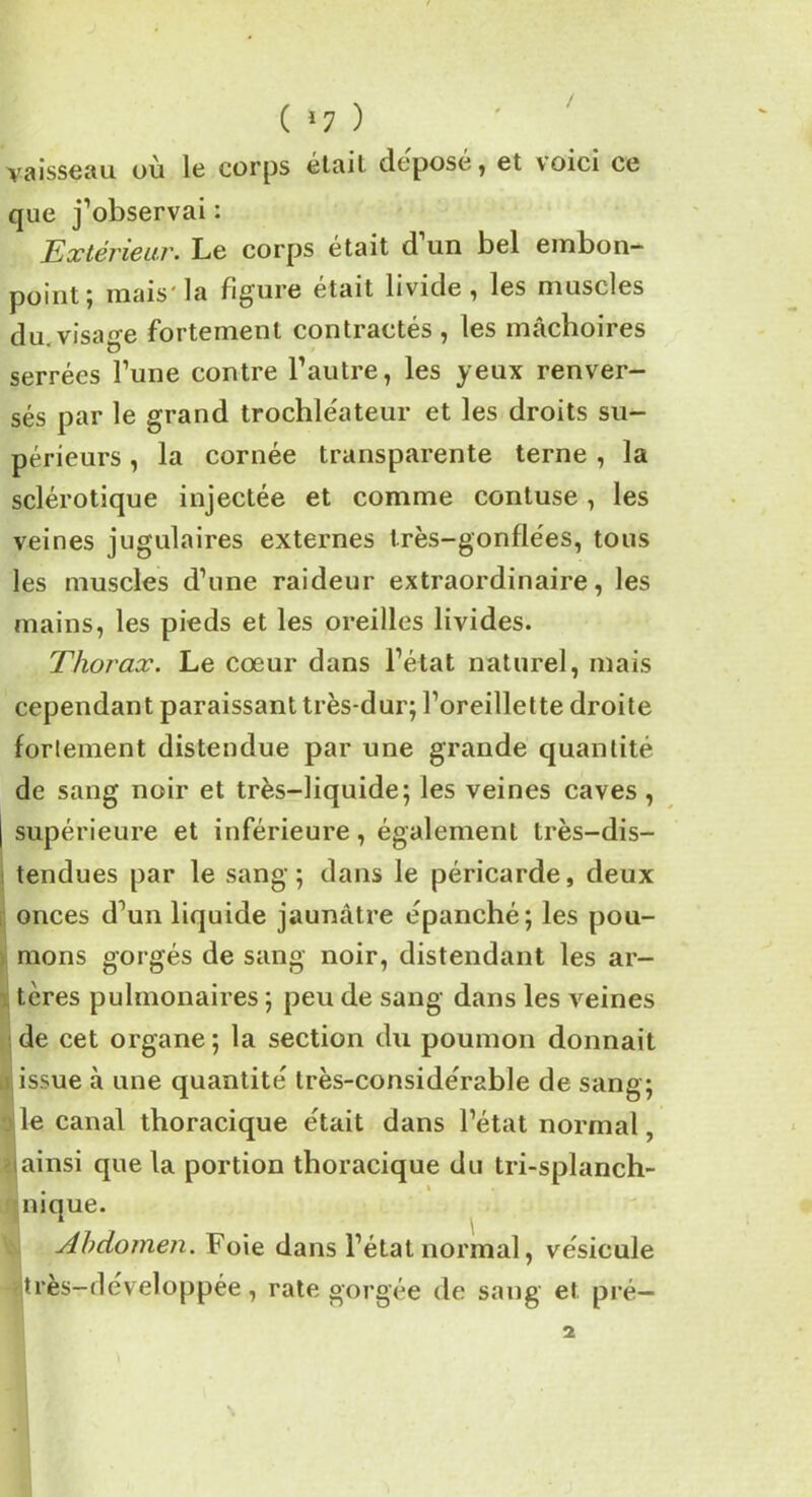 vaisseau où le corps était déposé, et voici ce que j’observai : Extérieur. Le corps était d un bel embon- point; mais'la figure était livide, les muscles du visage fortement contractés , les mâchoires serrées l’une contre l’autre, les yeux renver- sés par le grand trochléateur et les droits su- périeurs , la cornée transparente terne , la sclérotique injectée et comme contuse, les veines jugulaires externes très-gonflées, tous les muscles d’une raideur extraordinaire, les mains, les pieds et les oreilles livides. Thorax. Le cœur dans l’état naturel, mais cependant paraissant très-dur; l’oreillette droite fortement distendue par une grande quantité de sang noir et très-liquide; les veines caves, | supérieure et inférieure, également très-dis- tendues par le sang; dans le péricarde, deux onces d’un liquide jaunâtre épanché; les pou- mons gorgés de sang noir, distendant les ar- tères pulmonaires ; peu de sang dans les veines de cet organe ; la section du poumon donnait issue à une quantité très-considérable de sang; le canal thoracique était dans l’état normal, ainsi que la portion thoracique du tri-splanch- nique. Abdomen. Foie dans l’état normal, vésicule «très-developpée, rate gorgée de sang et pré—