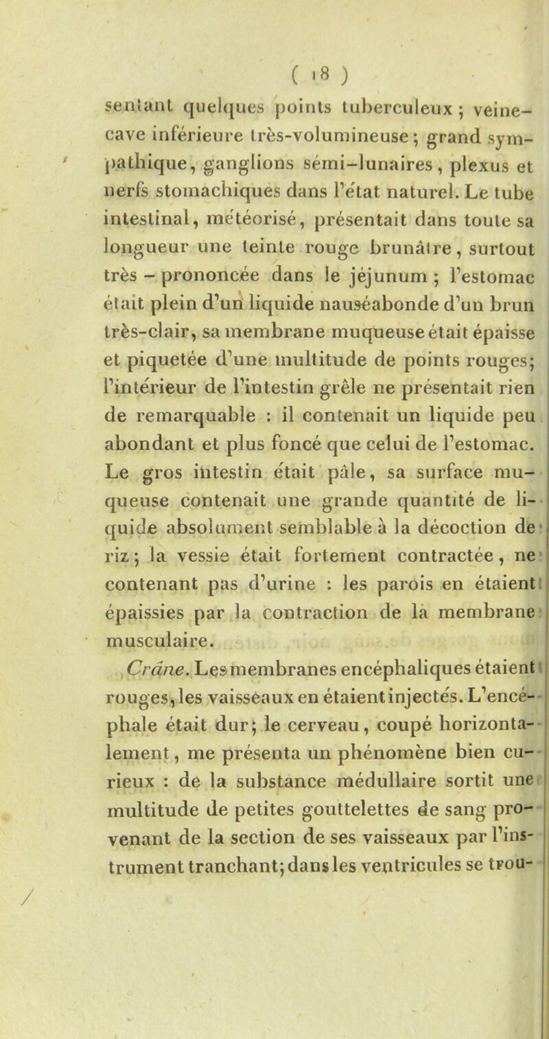 ( '8 ) sentant quelques points tuberculeux; veine- cave inférieure très-volumineuse; grand sym- pathique, ganglions sémi-lunaires, plexus et nerfs stomachiques dans l’état naturel. Le tube intestinal, météorisé, présentait dans toute sa longueur une teinte rouge brunâtre, surtout très - prononcée dans le jéjunum ; l’estomac était plein d’un liquide nauséabonde d’uu brun très-clair, sa membrane muqueuse était épaisse et piquetée d’une multitude de points rouges; l’intérieur de l’intestin grêle ne présentait rien de remarquable : il contenait un liquide peu abondant et plus foncé que celui de l’estomac. Le gros intestin était pâle, sa surface mu- queuse contenait une grande quantité de li- quide absolument semblable à la décoction de riz; la vessie était fortement contractée, ne contenant pas d’urine : les parois en étaient épaissies par la contraction de la membrane musculaire. Crâne. Les membranes encéphaliques étaient rouges, les vaisseaux en étaientinjectés. L’encé- phale était dur; le cerveau, coupé horizonta- lement , me présenta un phénomène bien cu- rieux : de la substance médullaire sortit une multitude de petites gouttelettes de sang pro- venant de la section de ses vaisseaux par l’ins- trument tranchant; dans les ventricules se trou-