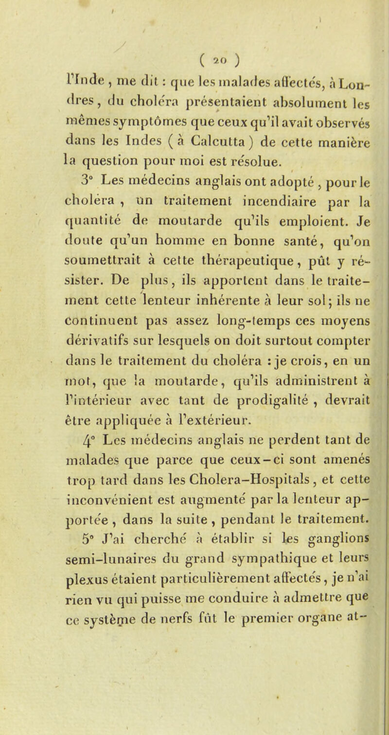 / ( 20 ) Lîiule , nie dit : que les malades affectés, «à Lon- dres, du choléra présentaient absolument les mêmes symptômes que ceux qu’il avait observés dans les Indes (a Calcutta) de cette manière la question pour moi est résolue. 3° Les médecins anglais ont adopté , pour le choléra , un traitement incendiaire par la quantité de moutarde qu’ils emploient. Je doute qu’un homme en bonne santé, qu’on soumettrait à cette thérapeutique, pût y ré- sister. De plus, ils apportent dans le traite- ment cette lenteur inhérente à leur sol; ils ne continuent pas assez long-temps ces moyens dérivatifs sur lesquels on doit surtout compter dans le traitement du choléra : je crois, en un mot, que la moutarde, qu’ils administrent à l’intérieur avec tant de prodigalité , devrait être appliquée à l’extérieur. 4° Les médecins anglais ne perdent tant de malades que parce que ceux-ci sont amenés trop tard dans les Cholera-Hospitals, et cette inconvénient est augmente' par la lenteur ap- portée , dans la suite , pendant le traitement. 5° J’ai cherché à établir si les ganglions semi-lunaires du grand sympathique et leurs plexus étaient particulièrement affectés, je n’ai rien vu qui puisse me conduire à admettre que ce système de nerfs fût le premier organe at-