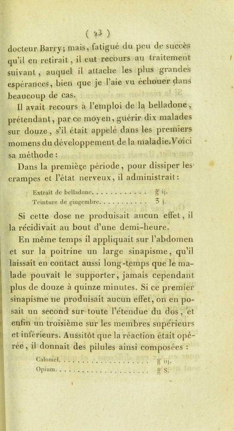 ( & ) docteur Ilarry; mais, fatigué du peu de succès qu’il en retirait, il eut recours au tiaitement suivant, auquel il attache les plus gi andes espérances, bien que je 1 aie vu échouer dans beaucoup de cas. Il avait recours à l’emploi de la belladone, prétendant, par ce moyen, guérir dix malades sur douze, s’il était appelé dans les premiers momens du développement de la maladie.Voici sa méthode : Dans la première période, pour dissiper les crampes et l’état nerveux, il administrait: Extrait de belladone g ij. Teinture de gingembre 3 j. I » Si cette dose ne produisait aucun effet, il la récidivait au bout d’une demi-heure. En même temps il appliquait sur l’abdomen et sur la poitrine un large sinapisme, qu’il laissait en contact aussi longtemps que le ma- lade pouvait le supporter, jamais cependant plus de douze à quinze minutes. Si ce premier sinapisme ne produisait aucun effet, on en po- sait un second sur toute l’étendue du dos, et enfin un troisième sur les membres supérieurs et inférieurs. Aussitôt que la réaction était opé- rée, il donnait des pilules ainsi composées : Calomel . ] g- üj Opium g S. i