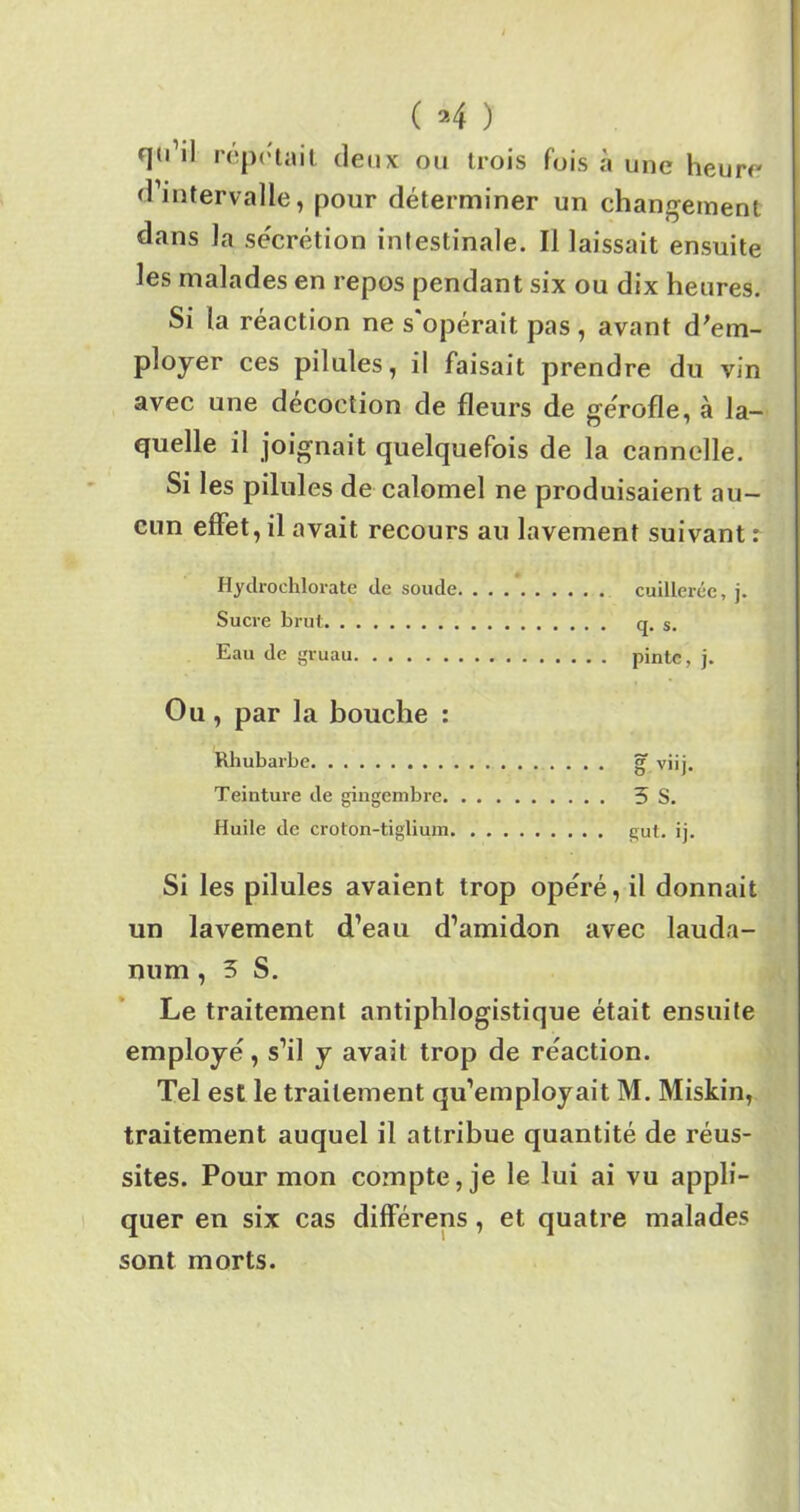 ( a 4 ) qu’il répétait deux ou trois fois à une heure d’intervalle, pour déterminer un changement dans la sécrétion intestinale. Il laissait ensuite les malades en repos pendant six ou dix heures. Si la réaction ne s'opérait pas, avant d'em- ployer ces pilules, il faisait prendre du vin avec une décoction de fleurs de gérofle, à la- quelle il joignait quelquefois de la cannelle. Si les pilules de calomel ne produisaient au- cun effet, il avait recours au lavement suivant : Hydrochlorate de soude cuillerée, j. Sucre brut q. s. Eau de gruau pinte, j. Ou , par la bouche : Rhubarbe g viij. Teinture de gingembre 3 S. Huile de croton-tiglium gut. ij. Si les pilules avaient trop opéré, il donnait un lavement d’eau d’amidon avec lauda- num , 3 S. Le traitement antiphlogistique était ensuite employé, s’il y avait trop de réaction. Tel est le traitement qu’employait M. Miskin, traitement auquel il attribue quantité de réus- sites. Pour mon compte, je le lui ai vu appli- quer en six cas différens , et quatre malades sont morts.