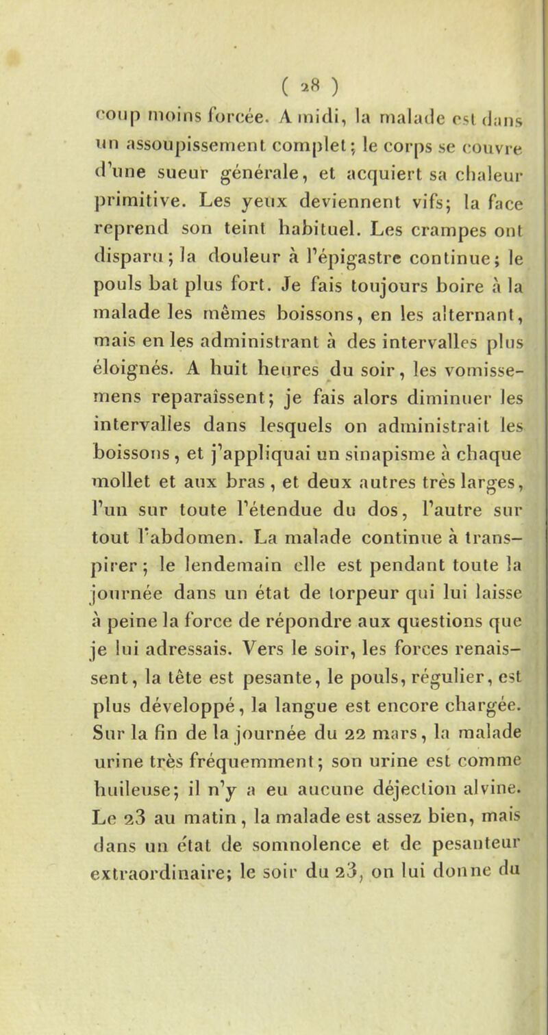 ( ) ronp moins forcée. A midi, la malade est dans un assoupissement complet; le corps se couvre d’une sueur générale, et acquiert sa chaleur primitive. Les yeux deviennent vifs; la face reprend son teint habituel. Les crampes ont disparu; la douleur à l’épigastre continue; le pouls bat plus fort. Je fais toujours boire à la malade les mêmes boissons, en les alternant, mais en les administrant à des intervalles plus éloignés. A huit heures du soir, les vomisse- mens reparaissent; je fais alors diminuer les intervalles dans lesquels on administrait les boissons , et j’appliquai un sinapisme à chaque mollet et aux bras , et deux autres très larges, l’un sur toute l’étendue du dos, l’autre sur tout l’abdomen. La malade continue à trans- pirer; le lendemain elle est pendant toute la journée dans un état de torpeur qui lui laisse à peine la force de répondre aux questions que je lui adressais. Vers le soir, les forces renais- sent, la tête est pesante, le pouls, régulier, est plus développé, la langue est encore chargée. Sur la fin de la journée du 22 mars, la malade urine très fréquemment; son urine est comme huileuse; il n’y a eu aucune déjection alvine. Le 2,3 au matin , la malade est assez bien, mais dans un état de somnolence et de pesanteur extraordinaire; le soir du 23, on lui donne du