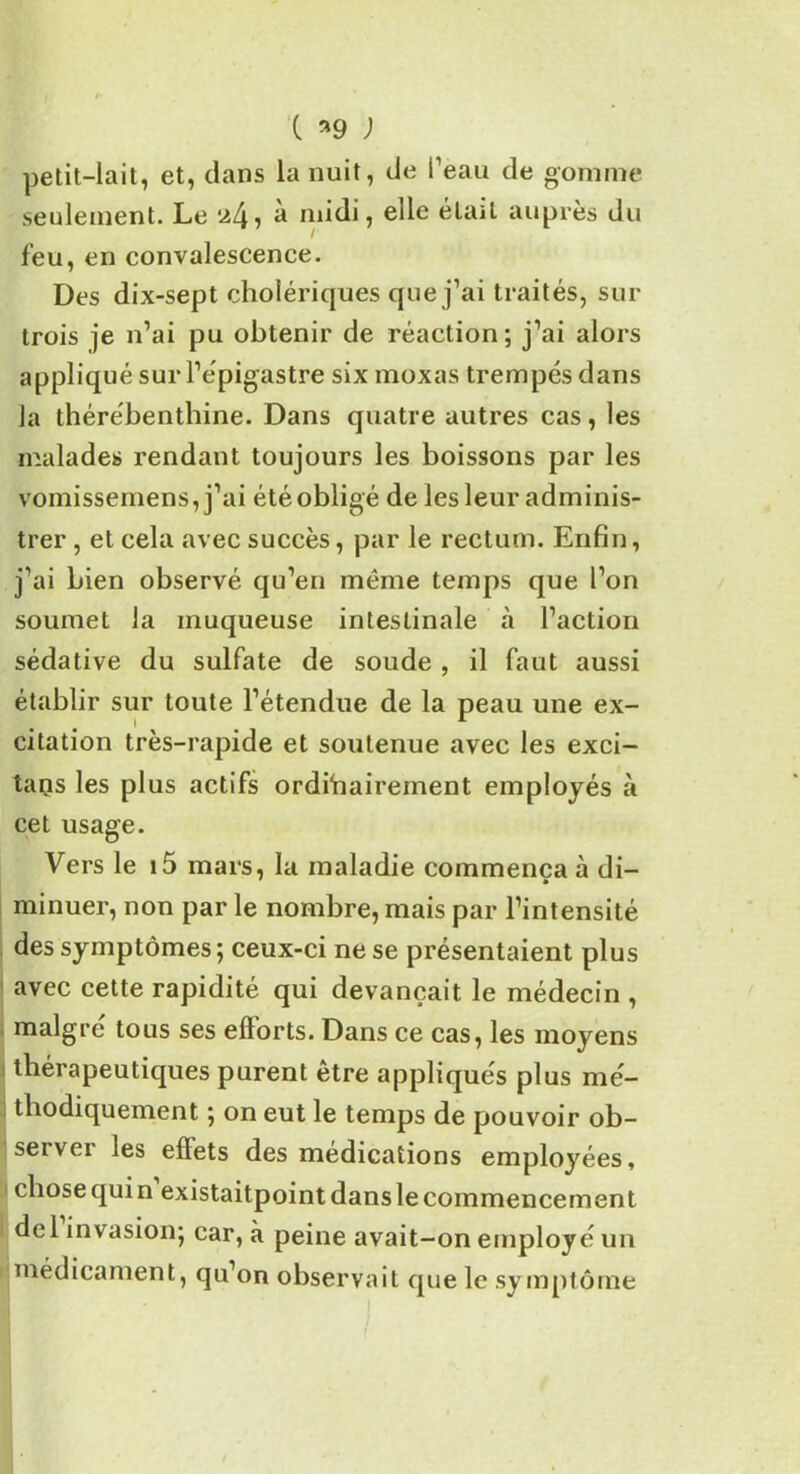 c *9 ; petit-lait, et, dans la nuit, de l’eau de gomme seulement. Le ^4, a midi, elle était auprès du feu, en convalescence. Des dix-sept cholériques que j’ai traités, sur trois je n’ai pu obtenir de réaction; j’ai alors appliqué sur l’épigastre six moxas trempés dans la thérébenthine. Dans quatre autres cas, les malades rendant toujours les boissons par les vomissemens, j’ai étéobligé de les leur adminis- trer , et cela avec succès, par le rectum. Enfin, j’ai bien observé qu’en même temps que l’on soumet la muqueuse intestinale à l’action sédative du sulfate de soude , il faut aussi établir sur toute l’étendue de la peau une ex- citation très-rapide et soutenue avec les exci- tans les plus actifs ordinairement employés à cet usage. Vers le i5 mars, la maladie commença à di- minuer, non par le nombre, mais par l’intensité des symptômes ; ceux-ci ne se présentaient plus avec cette rapidité qui devançait le médecin , maigre tous ses efforts. Dans ce cas, les moyens thérapeutiques purent être appliqués plus mé- thodiquement ; on eut le temps de pouvoir ob- server les effets des médications employées, chose qui n existaitpoint dans le commencement del invasion; car, à peine avait-on employé un médicament, qu’on observait que le symptôme