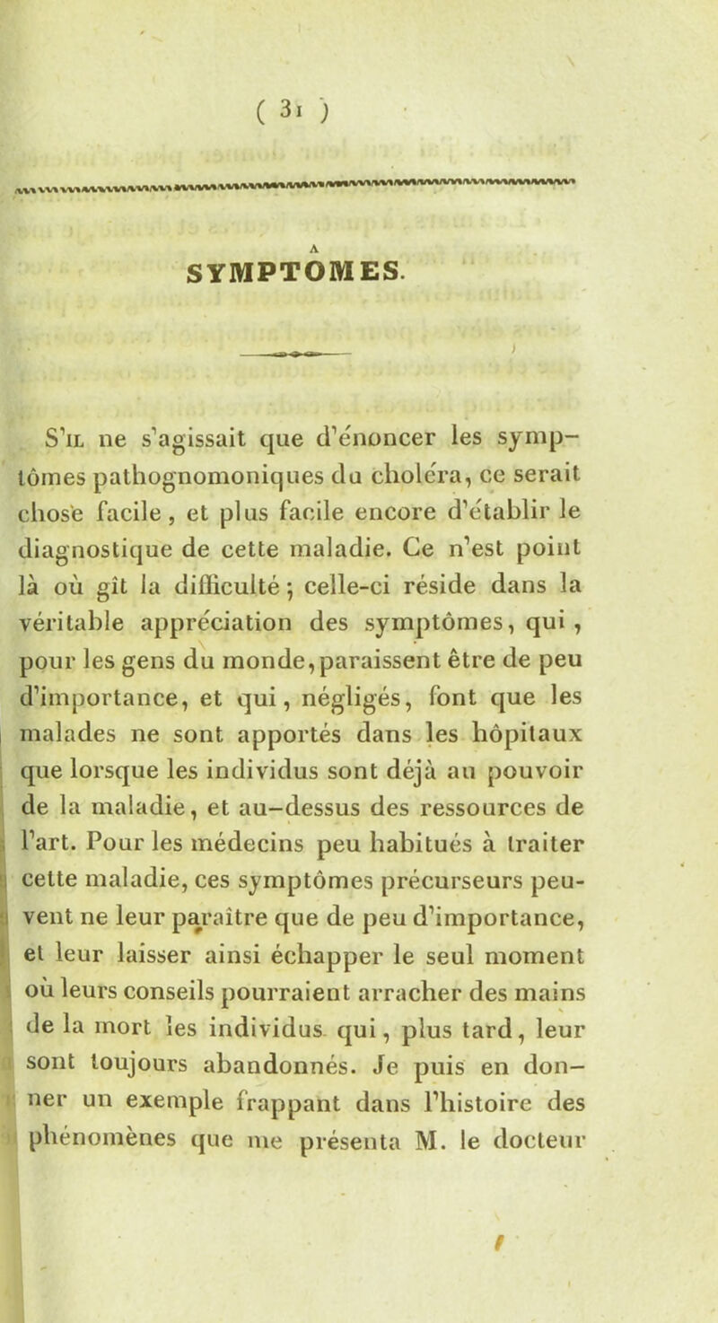 „„ vv, ,v,^vv,^v, A SYMPTOMES. S’il ne s’agissait que d’énoncer les symp- tômes pathognomoniques du choléra, ce serait chose facile, et plus facile encore d’établir le diagnostique de cette maladie. Ce n’est point là où gît la difficulté ; celle-ci réside dans la véritable appréciation des symptômes, qui , pour les gens du monde, paraissent être de peu d’importance, et qui, négligés, font que les malades ne sont apportés dans les hôpitaux que lorsque les individus sont déjà au pouvoir de la maladie, et au-dessus des ressources de l’art. Pour les médecins peu habitués à traiter I celte maladie, ces symptômes précurseurs peu- vent ne leur paraître que de peu d’importance, et leur laisser ainsi échapper le seul moment où leurs conseils pourraient arracher des mains de la mort les individus, qui, plus tard, leur sont toujours abandonnés. Je puis en don- ner un exemple frappant dans l’histoire des phénomènes que me présenta M. le docteur