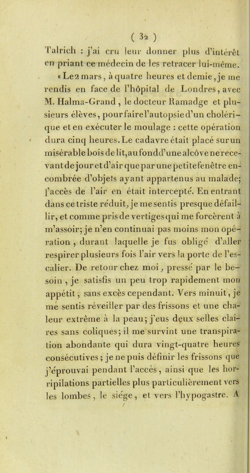 Talrich : j’ai cru leur donner plus d’intérêt en priant ce médecin de les retracer lui-même. «Les mars, à quatre heures et demie, je me rendis en face de l’hôpital de Londres, avec M. Halma-Grand , le docteur Ramadge et plu- sieurs élèves, pourfairel’autopsied’un choléri- que et en exécuter le moulage : cette opération dura cinq heures.Le cadavreétait placé surun misérable bois de li t,aufondd’une alcôve ne rece- vant de jour et d’air que par une petite fenêtre en- combrée d’objets ayant appartenus au malade; l’accès de l’air en était intercepte'. En entrant dans ce triste réduit, je me sentis presque défail- lir, et comme pris de vertiges qui me forcèrent à m’assoir; je n’en continuai pas moins mon opé- ration , durant laquelle je fus obligé d’aller respirer plusieurs fois l’air vers la porte de l’es- calier. De retour chez moi, pressé par le be- soin , je satisfis un peu trop rapidement mon appétit, sans excès cependant. Vers minuit, je me sentis réveiller par des frissons et une cha- leur extrême à la peau; j’eus deux selles clai- res sans coliques; il me survint une transpira- tion abondante qui dura vingt-quatre heures consécutives ; je ne puis définir les frissons que j’éprouvai pendant l’accès, ainsi que les hor- ripilations partielles plus particulièrement vers les lombes, le siège, et vers l’hypogastre. A