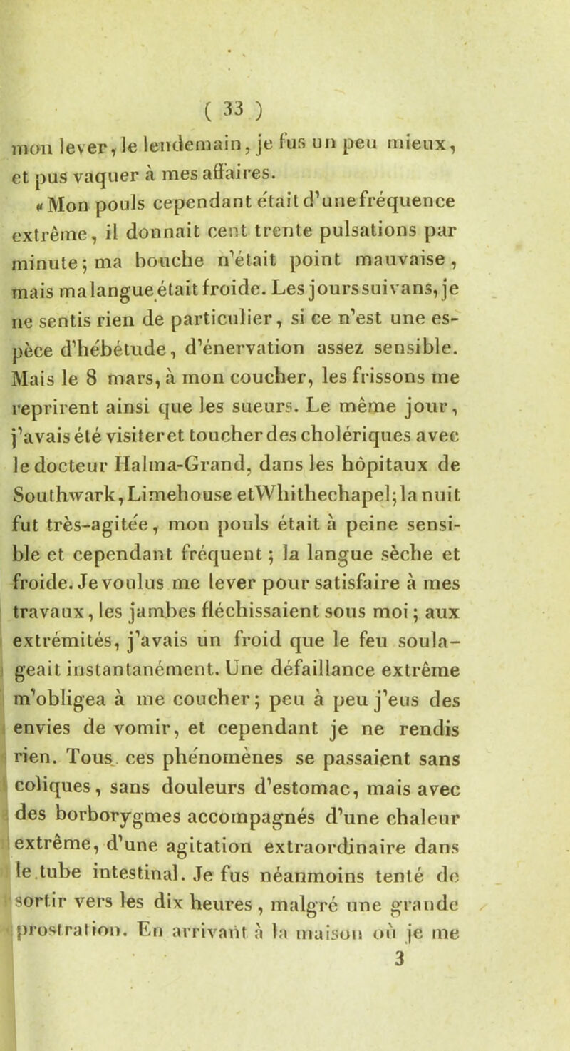 jTioui lever, le lendemain, je îus un peu mieux, et pus vaquer a mes affaires. «Mon pouls cependant était d’une fréquence extrême, il donnait cent trente pulsations par minute5 ma bouche n'était point mauvaise, mais malangueétait froide. Les jourssuivans, je ne sentis rien de particulier, si ce n’est une es- pèce d’hébétude, d’énervation assez sensible. Mais le 8 mars, à mon coucher, les frissons me reprirent ainsi que les sueurs. Le même jour, j’avais été visiter et toucher des cholériques avec le docteur Halma-Grand, dans les hôpitaux de Southwark,Limehouse etWhithechapel;la nuit fut très-agitée, mon pouls était à peine sensi- ble et cependant fréquent ; la langue sèche et froide. Je voulus me lever pour satisfaire à mes travaux, les jambes fléchissaient sous moi ; aux extrémités, j’avais un froid que le feu soula- geait instantanément. Une défaillance extrême m’obligea à 111e coucher; peu à peu j’eus des envies de vomir, et cependant je ne rendis rien. Tous ces phénomènes se passaient sans coliques, sans douleurs d’estomac, mais avec des borborygmes accompagnés d’une chaleur extrême, d’une agitation extraordinaire dans le.tube intestinal. Je fus néanmoins tenté do sortir vers les dix heures , malgré une grande ■ prostration. En arrivant à la maison où je me 3