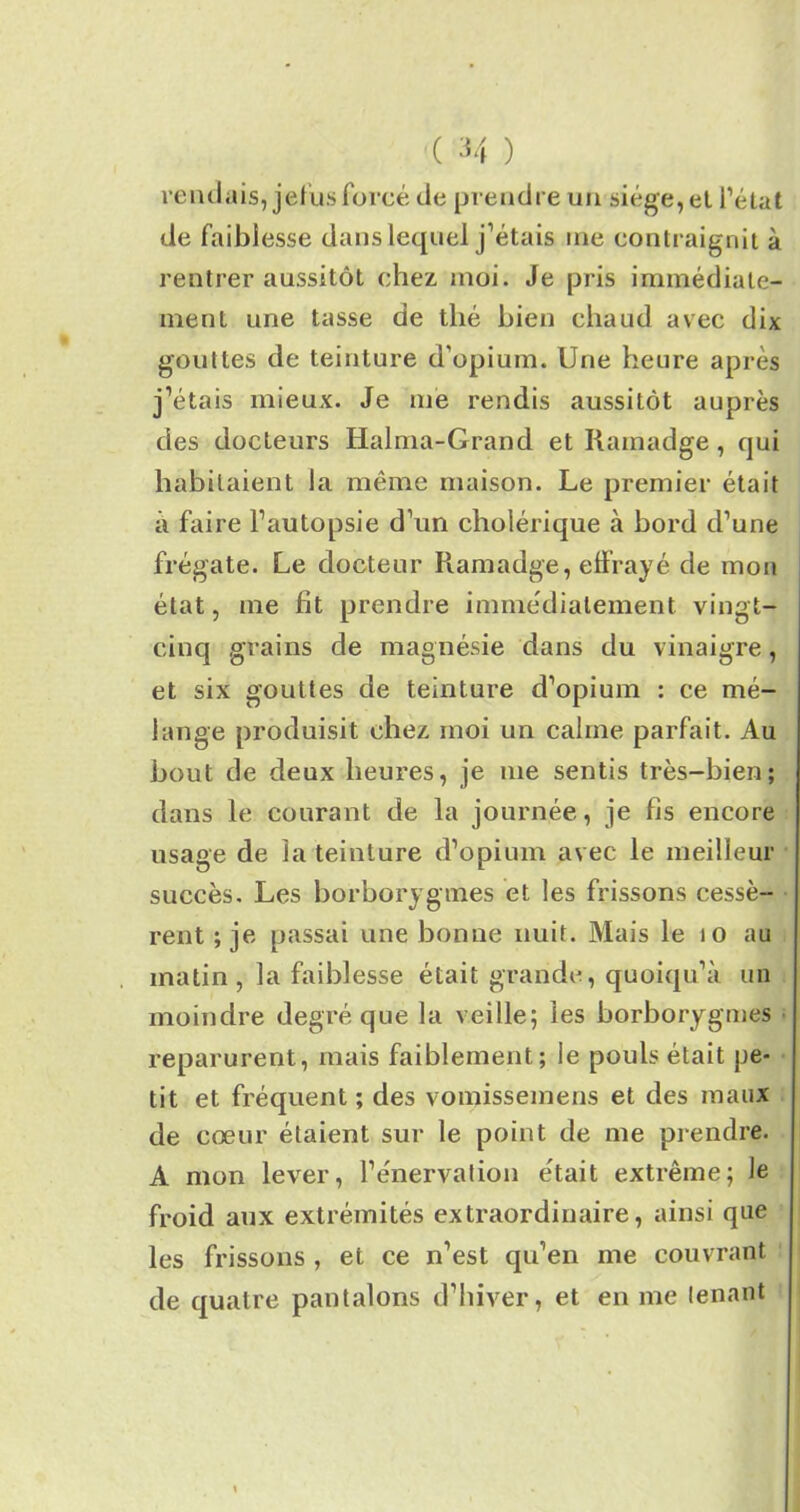 rendais, jefus forcé de prendre un siège, et l’état de faiblesse dans lequel j’étais me contraignit à rentrer aussitôt chez, moi. Je pris immédiate- ment une tasse de thé bien chaud avec dix gouttes de teinture d'opium. Une heure après j’étais mieux. Je me rendis aussitôt auprès des docteurs Halma-Grand et Rainadge, qui habitaient la même maison. Le premier était à faire l’autopsie d’un cholérique à bord d’une frégate. Le docteur Ramadge, effrayé de mon état, me fit prendre immédiatement vingt- cinq grains de magnésie dans du vinaigre, et six gouttes de teinture d’opium : ce mé- lange produisit chez moi un calme parfait. Au bout de deux heures, je me sentis très-bien; dans le courant de la journée, je fis encore usage de la teinture d’opium avec le meilleur succès. Les borborygmes et les frissons cessè- rent ; je passai une bonne nuit. Mais le 10 au matin , la faiblesse était grande, quoiqu’il un moindre degré que la veille; les borborygmes reparurent, mais faiblement; le pouls était pe- tit et fréquent ; des vomissemens et des maux de cœur étaient sur le point de me prendre. A mon lever, l’énervation était extrême; le froid aux extrémités extraordinaire, ainsi que les frissons , et ce n’est qu’en me couvrant de quatre pantalons d’hiver, et en me tenant