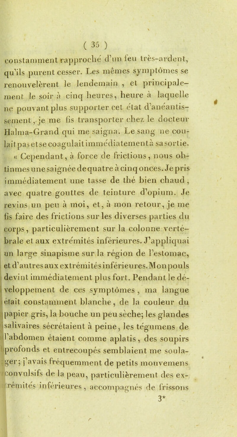 constamment rapproché d’un leu très-ardent, qu’ils purent cesser. Les mêmes symptômes se renouvelèrent le lendemain , et principale- ment le soir à cinq heures, heure à laquelle ne pouvant plus supporter cet état d’anéantis- sement, je me (is transporter chez le docteur Haîma-Grand qui me saigna. Le sang ne cou- lait pas et se coagulait immédiatement à sa sortie. « Cependant, à force de frictions, nous ob- tînmes une saignée de quatre à cinq onces. Je pris immédiatement une tasse de thé bien chaud , avec quatre gouttes de teinture d’opium. Je revins un peu à moi, et, à mon retour, je me lis faire des frictions sur les diverses parties du corps, particulièrement sur la colonne verté- brale et aux extrémités inférieures. J’appliquai un large sinapisme sur la région de l’estomac, et d’autres aux ext rémités inférieures.Mon pouls devint immédiatement plus fort. Pendant, le dé- veloppement de ces symptômes , ma langue était constamment blanche, de la couleur du papier gris, la bouche un peu sèche; les glandes isalivaires sécrétaient à peine, les tégumens de l’abdomen étaient comme aplatis, des soupirs profonds et entrecoupés semblaient me soula- ger; j’avais fréquemment de petits raouvemens convulsifs de la peau, particulièrement des ex- 1 rémités inférieures, accompagnés de frissons 3* r