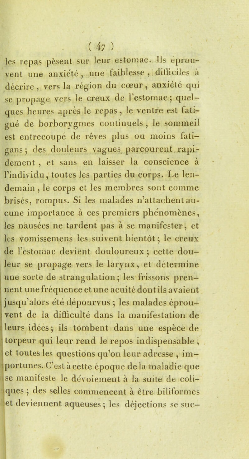 les repas pèsent sur leur estomac. Ils éprou- vent une anxiété , une faiblesse , dilïiciles a décrire, vers la région du cœur, anxiélé qui se propage vers le creux de l'estomac; quel- ques heures apres le repas, Je ventre est fati- gué de borborvgnies continuels , le sommeil O v O 7 est entrecoupé de rêves plus ou moins fati- gans ; des douleurs vagues parcourent rapi- dement , et sans en laisser la conscience à l’individu, toutes les parties du corps. Le len- demain , le corps et les membres sont comme brisés, rompus. Si les malades n’attachent au- cune importance à ces premiers phénomènes, les nausées ne tardent pas à se manifester, et les vomissemens les suivent bientôt; le creux de l’estomac devient douloureux ; cette dou- leur se propage vers le larynx, et détermine une sorte de strangulation; les frissons pren- : nent une fréquence et une acuité dont ils avaient jusqu’alors été dépourvus ; les malades éprou- vent de la difficulté dans la manifestation de leurs idées ; ils tombent dans une espèce de torpeur qui leur rend le repos indispensable , i et toutes les questions qu’on leur adresse , im- iportunes. C’est à cette époque de la maladie que se manifeste le dévoiement à la suite de coli- iques ; des selles commencent à être biliformes et deviennent aqueuses ; les déjections se suc-