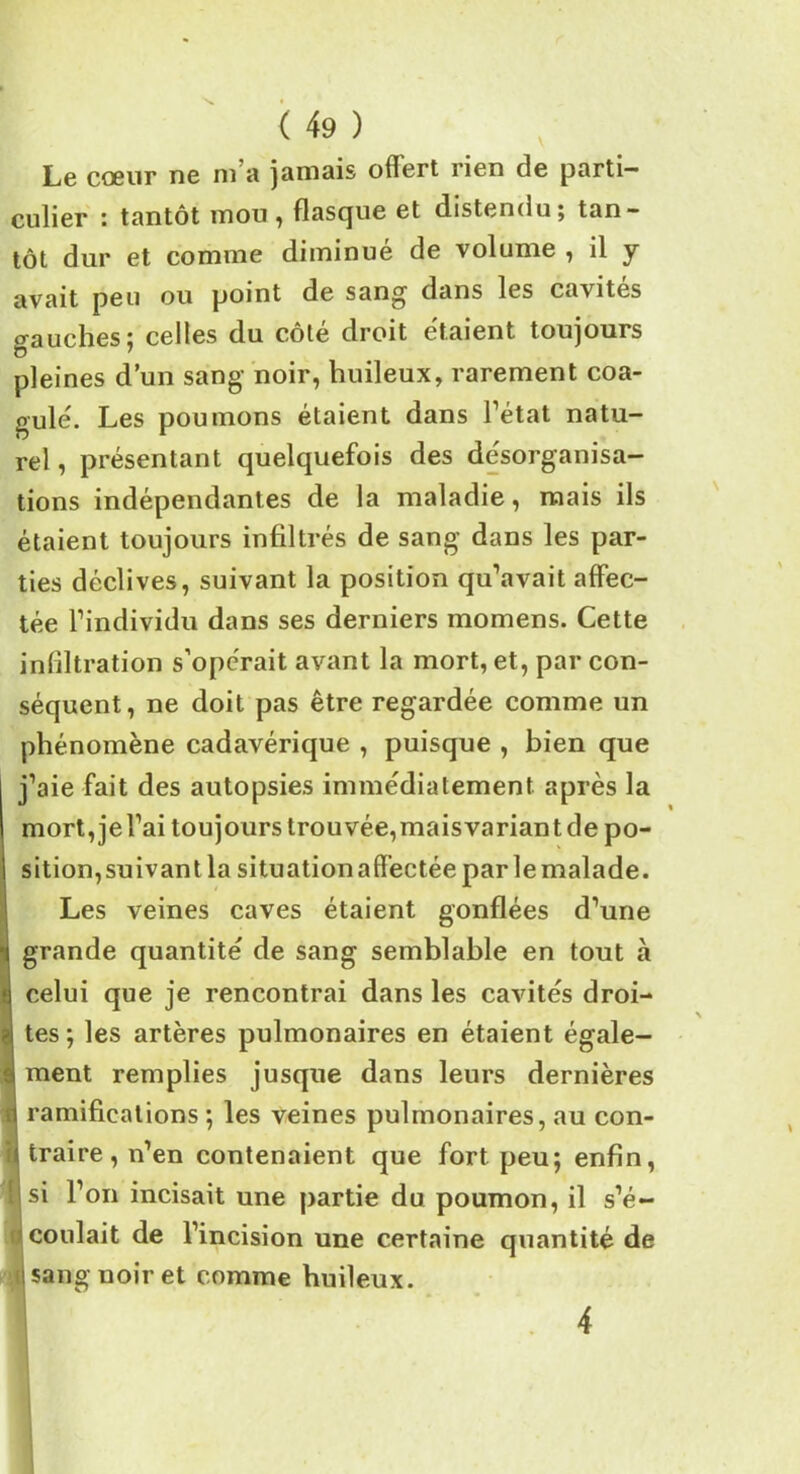 Le cœur ne m a jamais ofïert rien de parti- culier : tantôt mou , flasque et distendu; tan- tôt dur et comme diminué de volume , il y avait peu ou point de sang dans les cavités gauches ; celles du cote droit étaient, toujours pleines d’un sang noir, huileux, rarement coa- gulé. Les poumons étaient dans l’état natu- rel , présentant quelquefois des désorganisa- tions indépendantes de la maladie, mais ils étaient toujours infiltrés de sang dans les par- ties déclives, suivant la position qu’avait affec- tée l’individu dans ses derniers momens. Cette infiltration s’opérait avant la mort, et, par con- séquent, ne doit pas être regardée comme un phénomène cadavérique , puisque , bien que j’aie fait des autopsies immédiatement après la mort,jel’ai toujours trouvée,maisvariant de po- sition, suivant la situation affectée par le malade. Les veines caves étaient gonflées d’une grande quantité de sang semblable en tout à celui que je rencontrai dans les cavités droi- tes ; les artères pulmonaires en étaient égale- ment remplies jusque dans leurs dernières d ramifications ; les veines pulmonaires, au con- u traire, n’en contenaient que fort peu; enfin, î si l’on incisait une partie du poumon, il s’é- coulait de l’incision une certaine quantité de I sang noir et comme huileux.