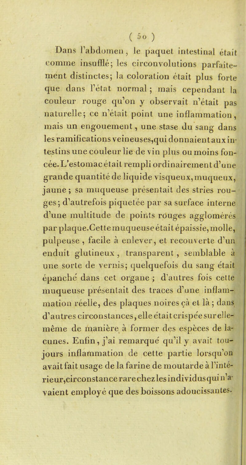 Dans l’abdomen, le paquet intestinal était comme insufflé; les circonvolutions parfaite- ment distinctes; la coloration était plus forte que dans l’état normal ; mais cependant la couleur rouge qu’on y observait n’était pas naturelle; ce n’était point une inflammation, mais un engouement, une stase du sang dans les ramifications veineuses,qui donnaient aux in- testins une couleur lie de vin plus ou moins fon- cée. L’estomac était rempli ordinairement d’une grande quantité de liquide visqueux,muqueux, jaune; sa muqueuse présentait des stries rou- ges; d’autrefois piquetée par sa surface interne d’une multitude de points rouges agglomérés par plaque.Cette muqueuse était épaissie, molle, pulpeuse , facile à enlever, et recouverte d’un enduit glutineux , transparent , semblable à une sorte de vernis; quelquefois du sang était épanché dans cet organe ; d’autres fois cette muqueuse présentait des traces d’une inflam- mation réelle, des plaques noires çà et là ; dans d’autres circonstances, elle était crispée sur elle- même de manière à former des espèces de la- cunes. Enfin, j’ai remarqué qu’il y avait tou- jours inflammation de cette partie lorsqu’on avait fait usage de la farine de moutarde à l’inté- rieur,circonstance rarechezlesindividusqui n’a- vaient employé que des boissons adoucissantes.