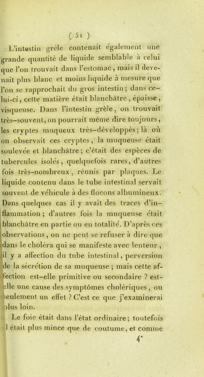 t/5i ) L’intestin grêle contenait également une grande quantité de liquide semblable a celui que l’on trouvait dans 1 estomac , mais il deve- nait plus blanc et moins liquide à mesure que l’on se rapprochait du gros intestin; dans ce- lui-ci, cette matière était blanchâtre, épaisse, visqueuse. Dans l’intestin grêle, on trouvait très-souvent, on pourrait même dire toujours, les cryptes muqueux très-développés ; là où on observait ces cryptes, la muqueuse était soulevée et blanchâtre ; c’était des espèces de tubercules isolés, quelquefois rares, d’autres fois très-nombreux , réunis par plaques. Le liquide contenu dans le tube intestinal servait souvent de véhicule à des flocons albumineux. Dans quelques cas il y avait des traces d’in- flammation ; d’autres fois la muqueuse était blanchâtre en partie ou en totalité. D’après ces observations, on ne peut se refuser à dire que dans le choléra qui se manifeste avec lenteur , il y a affection du tube intestinal, perversion de la sécrétion de sa muqueuse ; mais cette af- fection est-elle primitive ou secondaire ? est- elle une cause des symptômes cholériques , ou Seulement. un effet ? C’est ce que j’examinerai olus loin. Le foie était dans l’état ordinaire; toutefois 1 était plus mince que de coutume, et comme 4* j