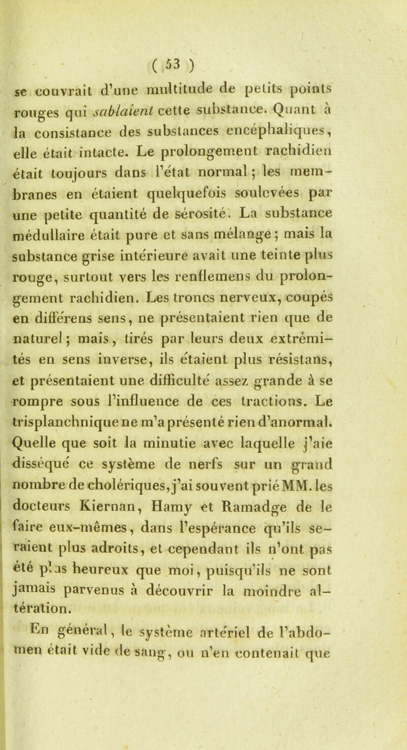 se couvrait d’une multitude de petits points rouges qui sciblciienl cette substance. Quant a la consistance des substances encéphaliques, elle était intacte. Le prolongement rachidien était toujours dans l’état normal ; les mem- branes en étaient quelquefois soulevées par une petite quantité de sérosité. La substance médullaire était pure et sans mélange; mais la substance grise intérieure avait une teinte plus rouge, surtout vers les renflemens du prolon- gement rachidien. Les troncs nerveux, coupés en différens sens, ne présentaient rien que de naturel ; mais, tirés par leurs deux extrémi- tés en sens inverse, ils étaient plus résistans, et présentaient une difficulté assez grande à se rompre sous l’influence de ces tractions. Le trisplanchniquene m’a présenté rien d’anormal. Quelle que soit la minutie avec laquelle j’aie disséqué ce système de nerfs sur un grand nombre de cholériques, j’ai souvent prié MM. les docteurs Kiernan, Hamy et Ramadge de le faire eux-mêmes, dans l’espérance qu’ils se- raient plus adroits, et cependant ils n’ont pas été plus heureux que moi, puisqu'ils ne sont jamais parvenus à découvrir la moindre al- tération. En général, le système artériel de l’abdo- men était vide de sang, ou n’en contenait que