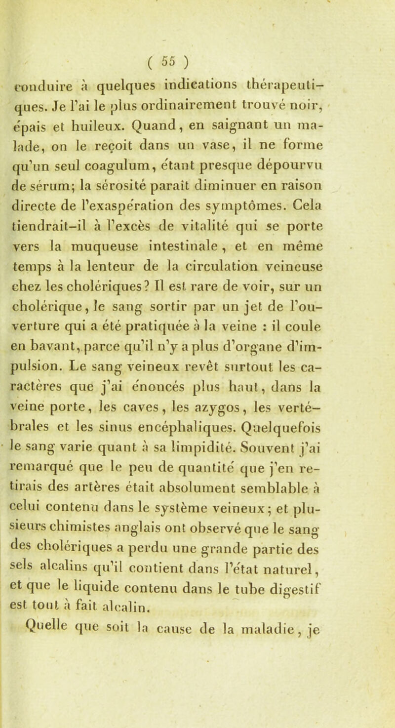 conduire à quelques indications thérapeuti- ques. Je Fai le plus ordinairement trouvé noir, épais et huileux. Quand, en saignant un ma- lade, on le reçoit dans un vase, il ne forme qu’un seul coagulum, étant presque dépourvu de sérum; la sérosité paraît diminuer en raison directe de l’exaspération des symptômes. Cela tiendrait-il à l’excès de vitalité qui se porte vers la muqueuse intestinale, et en même temps à la lenteur de la circulation veineuse chez les cholériques? Il est rare de voir, sur un cholérique, le sang sortir par un jet de l’ou- verture qui a été pratiquée à la veine : il coule en bavant, parce qu’il n’y a plus d’organe d’im- pulsion. Le sang veineux revêt surtout les ca- ractères que j’ai énoncés plus haut, dans la veine porte, les caves, les azygos, les verté- brales et les sinus encéphaliques. Quelquefois le sang varie quant à sa limpidité. Souvent j’ai remarqué que le peu de quantité que j’en re- tirais des artères était absolument semblable à celui contenu dans le système veineux; et plu- sieurs chimistes anglais ont observé que le sang des cholériques a perdu une grande partie des sels alcalins qu’il contient dans l’état naturel, et que le liquide contenu dans le tube digestif est tout à fait alcalin. Quelle que soit la cause de la maladie, je