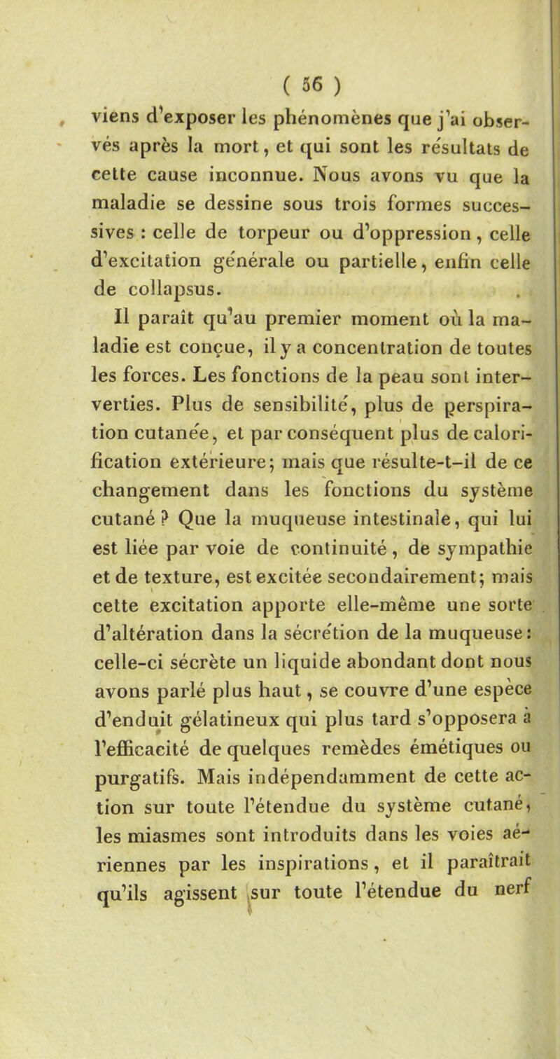 viens d’exposer les phénomènes que j’ai obser- vés après la mort, et qui sont les résultats de cette cause inconnue. Nous avons vu que la maladie se dessine sous trois formes succes- sives : celle de torpeur ou d’oppression, celle d’excitation générale ou partielle, enfin celle de collapsus. Il paraît qu’au premier moment où la ma- ladie est conçue, il y a concentration de toutes les forces. Les fonctions de la peau sont inter- verties. Plus de sensibilité, plus de perspira- tion cutanée, et par conséquent plus de calori- fication extérieure; mais que résulte-t-il de ce changement dans les fonctions du système cutané? Que la muqueuse intestinale, qui lui est liée par voie de continuité, de sympathie et de texture, est excitée secondairement; mais cette excitation apporte elle-même une sorte d’altération dans la sécrétion de la muqueuse: celle-ci sécrète un liquide abondant dont nous avons parlé plus haut, se couvre d’une espèce d’enduit gélatineux qui plus tard s’opposera à l’efficacité de quelques remèdes émétiques ou purgatifs. Mais indépendamment de cette ac- tion sur toute l’étendue du système cutané, les miasmes sont introduits dans les voies aé- riennes par les inspirations , et il paraîtrait qu’ils agissent sur toute l’étendue du nerf