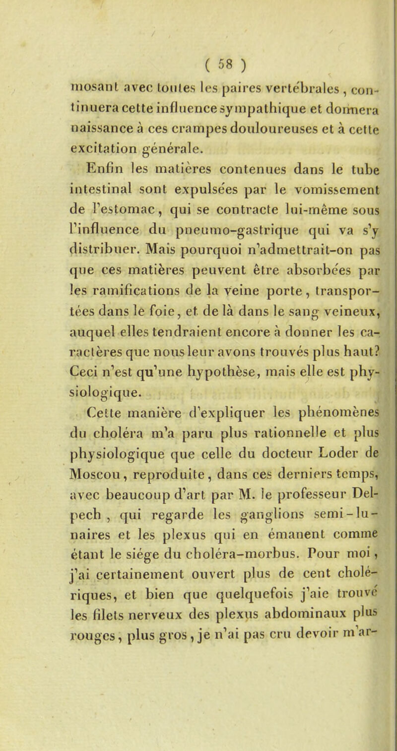 mosanl avec toutes les paires vertébrales , con- tinuera cette influence sympathique et donnera naissance à ces crampes douloureuses et à cette excitation générale. Enfin les matières contenues dans le tube intestinal sont expulsées par le vomissement de l’estomac, qui se contracte lui-même sous l’influence du pneumo-gastrique qui va s’y distribuer. Mais pourquoi n’admettrait-on pas que ces matières peuvent être absorbées par les ramifications de la veine porte, transpor- tées dans le foie, et de là dans le sang veineux, auquel elles tendraient encore à donner les ca- ractères que nous leur avons trouvés plus haut? Ceci n’est qu’une hypothèse, mais elle est phy- siologique. Cette manière d’expliquer les phénomènes du choléra m’a paru plus rationnelle et plus physiologique que celle du docteur Loder de Moscou, reproduite, dans ces derniers temps, avec beaucoup d’art par M. le professeur Del- pech , qui regarde les ganglions semi-lu- naires et les plexus qui en émanent comme étant le siège du choléra-morbus. Pour moi , j’ai certainement ouvert plus de cent cholé- riques, et bien que quelquefois j’aie trouvé les filets nerveux des plexus abdominaux plu» rouges, plus gros , je n’ai pas cru devoir m’ar-