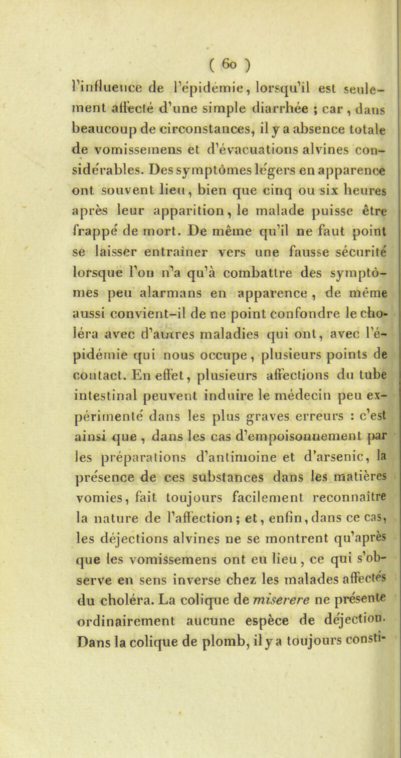 ( &> ) l’influence de l’épidémie, lorsqu’il est seule- ment affecté d’une simple diarrhée ; car , dans beaucoup de circonstances, il y a absence totale de vomissemens et d’évacuations alvines con- sidérables. Des symptômes légers en apparence ont souvent lieu, bien que cinq ou six heures après leur apparition, le malade puisse être frappé de mort. De même qu’il ne faut point se laisser entraîner vers une fausse sécurité lorsque l’on n’a qu’à combattre des symptô- mes peu alarmans en apparence , de même aussi convient-il de ne point confondre le cho- léra avec d’autres maladies qui ont, avec l’é- pidémie qui nous occupe, plusieurs points de contact. En effet, plusieurs affections du tube intestinal peuvent induire le médecin peu ex- périmenté dans les plus graves erreurs : c’est ainsi que , dans les cas d’empoisonnement par les préparations d’antimoine et d’arsenic, la présence de ces substances dans les matières vomies, fait toujours facilement reconnaître la nature de l’affection; et, enfin,dans ce cas, les déjections alvines ne se montrent qu’après que les vomissemens ont eu lieu, ce qui s’ob- serve en sens inverse chez les malades affectés du choléra. La colique de miserere ne présente ordinairement aucune espèce de déjection. Dans la colique de plomb, il y a toujours consti-