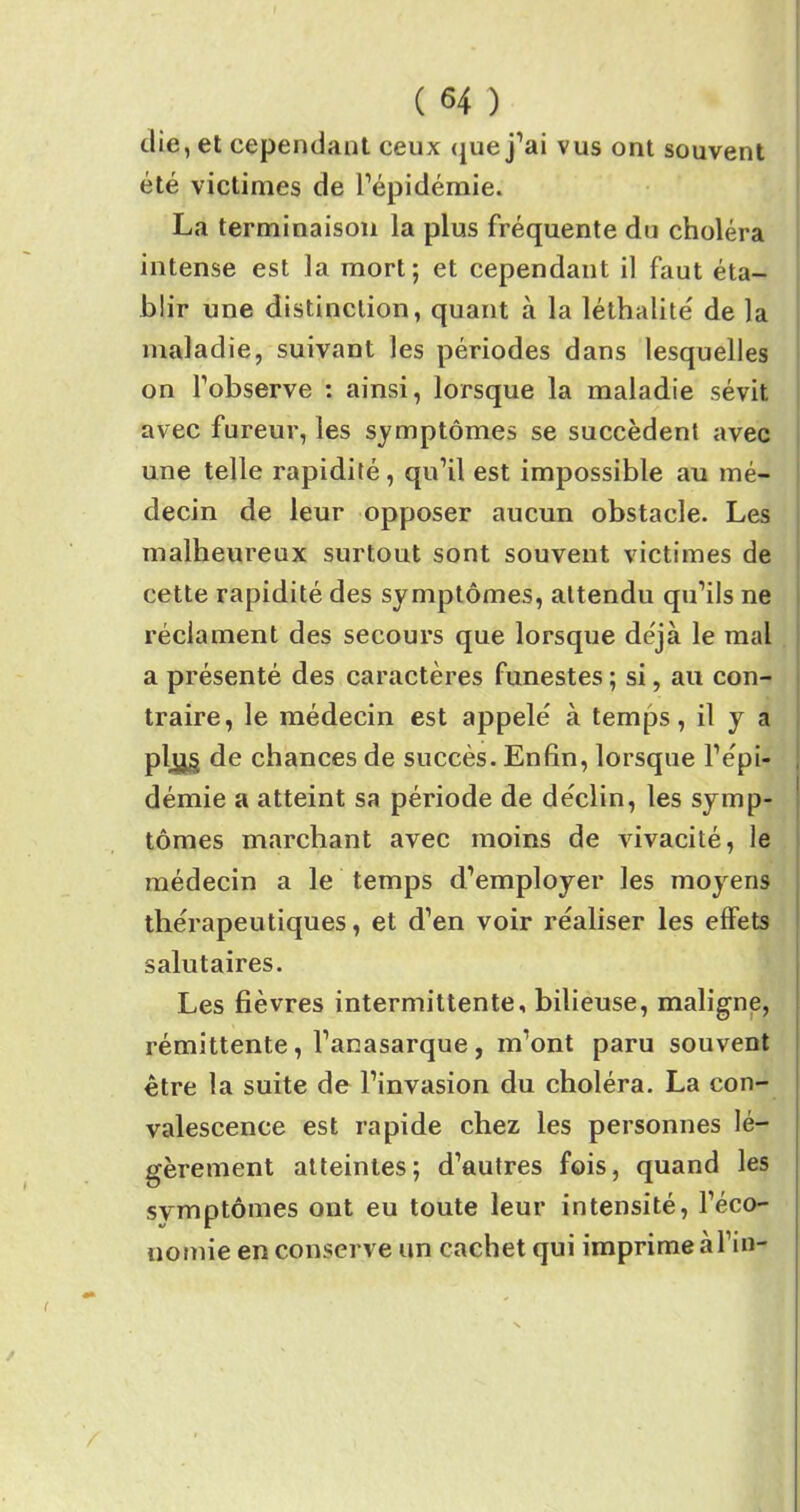 die, et cependant ceux que j’ai vus ont souvent été victimes de l’épidémie. La terminaison la plus fréquente du choléra intense est la mort; et cependant il faut éta- blir une distinction, quant à la léthalité de la maladie, suivant les périodes dans lesquelles on l’observe : ainsi, lorsque la maladie sévit avec fureur, les symptômes se succèdent avec une telle rapidité, qu’il est impossible au mé- decin de leur opposer aucun obstacle. Les malheureux surtout sont souvent victimes de cette rapidité des symptômes, attendu qu’ils ne réclament des secours que lorsque déjà le mal a présenté des caractères funestes ; si, au con- traire, le médecin est appelé à temps, il y a plys de chances de succès. Enfin, lorsque l’épi- démie a atteint sa période de déclin, les symp- tômes marchant avec moins de vivacité, le médecin a le temps d’employer les moyens thérapeutiques, et d’en voir réaliser les effets salutaires. Les fièvres intermittente, bilieuse, maligne, rémittente, l’anasarque , m’ont paru souvent être la suite de l’invasion du choléra. La con- valescence est rapide chez les personnes lé- gèrement atteintes; d’autres fois, quand les symptômes ont eu toute leur intensité, l’éco- nomie en conserve un cachet qui imprime à fin-