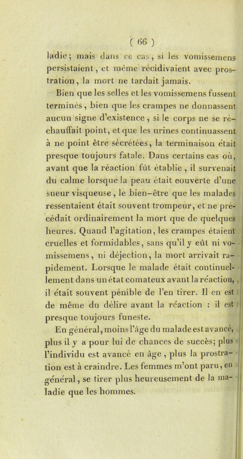 ( «6 ) ladie; mais dans ce cas, si Jes vomissemcns persistaient, et même récidivaient avec pros- tration, la mort ne tardait jamais. Bien que les selles et Jes vomissemens fussent terminés , bien que les crampes ne donnassent aucun signe d’existence , si le corps ne se ré- chauffait point, et que les urines continuassent à ne point être sécrétées, la terminaison était presque toujours fatale. Dans certains cas où, avant que la réaction fût établie , il survenait du calme lorsque la peau était couverte d’une sueur visqueuse , le bien-être que les malades ressentaient était souvent trompeur, et ne pré- cédait ordinairement la mort que de quelques heures. Quand l’agitation, les crampes étaient cruelles et formidables, sans qu’il y eût ni vo- missemens, ni déjection, la mort arrivait ra- pidement. Lorsque le malade était continuel- lement dans un état comateux avant la réaction, il était souvent pénible de l’en tirer. Il en est de même du délire avant la réaction : il est presque toujours funeste. En général, moins l’àge du malade est avancé, plus il y a pour lui de chances de succès; plus l’individu est avancé en âge , plus la prostra- tion est à craindre. Les femmes m’ont paru, en général, se tirer plus heureusement de la ma- ladie que les hommes.