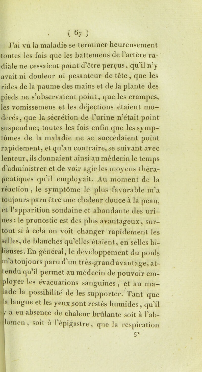 ( 6; ) J’ai vu la maladie se terminer heureusement toutes les fois que les battemens de l’artère ra- diale ne cessaient point d’être perçus, qu’il n’y avait ni douleur ni pesanteur de tête, que les rides de la paume des mains et de la plante des pieds ne s’observaient point, que les crampes, les vomissemens et les déjections étaient mo- dérés, que la sécrétion de l’urine n’était point suspendue; toutes les fois enfin que les symp- tômes de la maladie ne se succédaient point rapidement, et qu’au contraire, se suivant avec lenteur, ils donnaient ainsi au médecin le temps d’administrer et de voir agir les moyens théra- peutiques qu’il employait. Au moment de la réaction , le symptôme le plus favorable m’a toujours paru être une chaleur douce à la peau, et l’apparition soudaine et abondante des uri- nes : le pronostic est des plus avantageux, sur- tout si à cela on voit changer rapidement les selles, de blanches qu’elles étaient, en selles bi- lieuses. En général, le développement du pouls m’a toujours paru d’un très-grand avantage, at- tendu qu’il permet au médecin de pouvoir em- ployer les évacuations sanguines, et au ma- lade la possibilité de les supporter. Tant que ja langue et les yeux sont restés humides, qu’il r a eu absence de chaleur brûlante soit à l’ab- llomen , soit a l’épigastre, que la respiration 5*