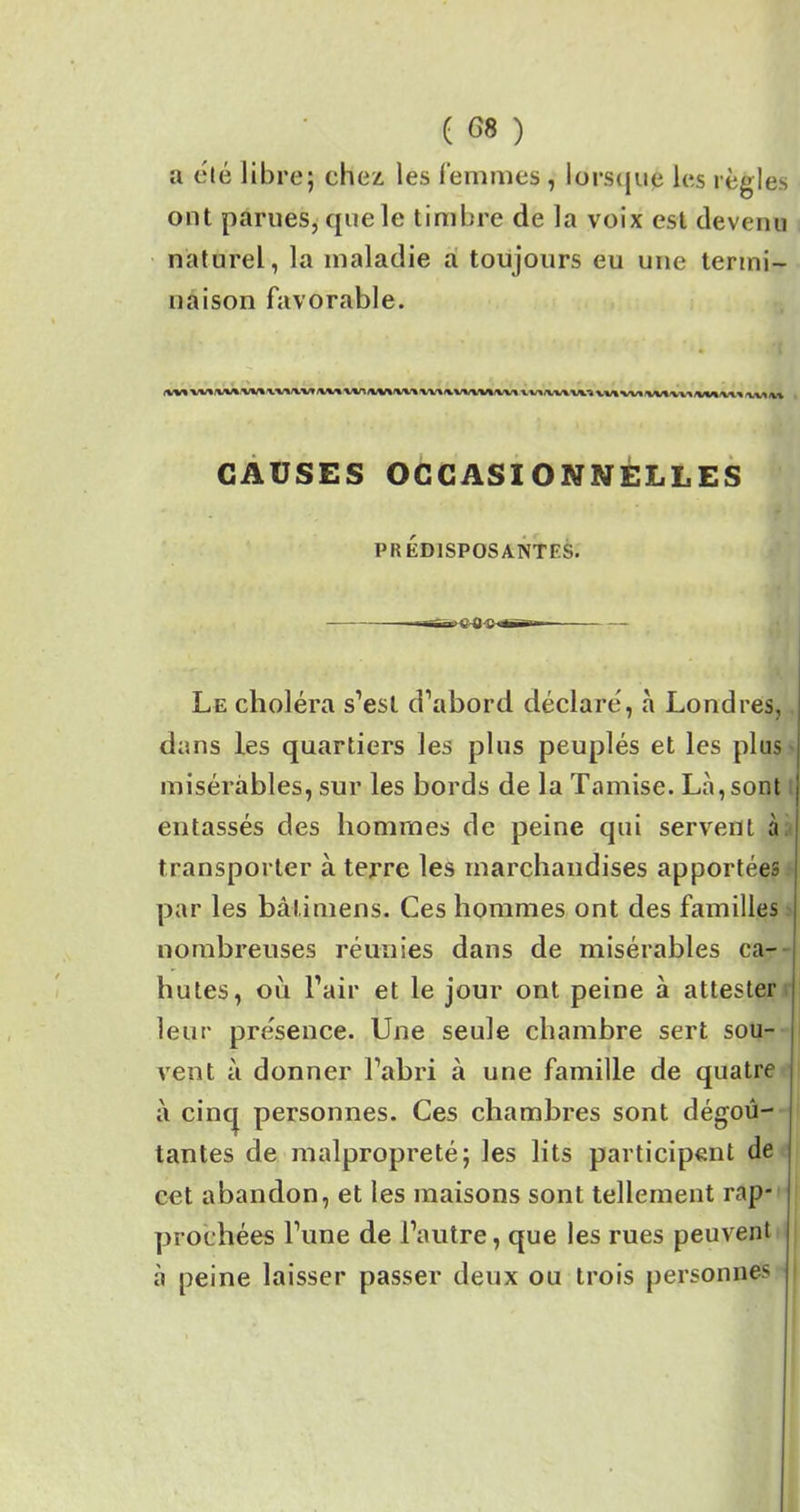 a été libre; chez, les femmes , lorsqu# les règles ont parues, que le timbre de la voix est devenu naturel, la maladie a toujours eu une termi- naison favorable. (WWiUA Waviwiwivtnwivnwiivvtiviiivt v uwiwi vvivvituwa/vviwi xvu% CAUSES OCCASIONNELLES PRÉDISPOSANTES. œ>,C'Ô'C-« Le choléra s’est d’abord déclaré, à Londres, dans les quartiers les plus peuplés et les plus misérables, sur les bords de la Tamise. Là,sont entassés des hommes de peine qui servent à transporter à terre les marchandises apportées par les bâti mens. Ces hommes ont des familles nombreuses réunies dans de misérables ca- hutes, où l’air et le jour ont peine à attester leur présence. Une seule chambre sert sou- vent à donner l’abri à une famille de quatre à cinq personnes. Ces chambres sont dégoû- tantes de malpropreté; les lits participent de cet abandon, et les maisons sont tellement rap- prochées l’une de l’autre, que les rues peuvent à peine laisser passer deux ou trois personnes