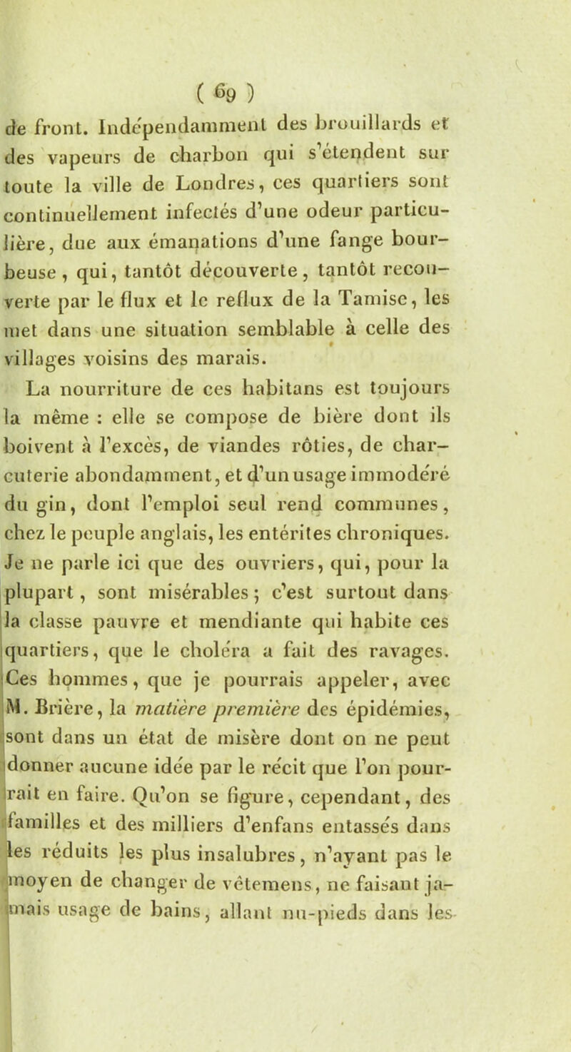 (%) de front. Indépendamment des brouillards et des vapeurs de charbon qui s étendent sur toute la ville de Londres, ces quartiers sont continuellement infectés d’une odeur particu- lière, due aux émanations d’une fange bour- beuse, qui, tantôt découverte, tantôt recou- verte par le flux et le reflux de la Tamise, les met dans une situation semblable à celle des 9 villages voisins des marais. La nourriture de ces habitans est toujours la même : elle se compose de bière dont ils boivent à l’excès, de viandes rôties, de char- cuterie abondamment, et d’un usage immodéré du gin, dont l’emploi seul rend communes, chez le peuple anglais, les entérites chroniques. Je ne parle ici que des ouvriers, qui, pour la plupart, sont misérables ; c’est surtout dans la classe pauvre et mendiante qui habite ces quartiers, que le choléra a fait des ravages. Ces hommes, que je pourrais appeler, avec M. Brière, la matière première des épidémies, sont dans un état de misère dont on ne peut donner aucune idée par le récit que l’on pour- rait en faire. Qu’on se figure, cependant, des familles et des milliers d’enfans entassés dans les réduits les plus insalubres, n’ayant pas le ■moyen de changer de vêtemens, ne faisant ja- fmais usage de bains, allant nu-pieds dans les