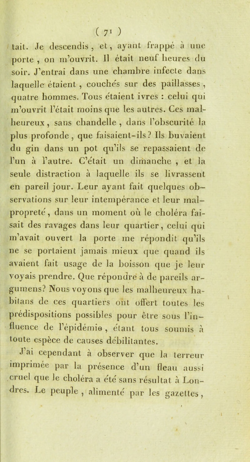 tait. Je descendis, et, ayant frappé à une porte , on m’ouvrit. Il était neuf heures du soir. J’entrai dans une chambre infecte dans laquelle étaient , couchés sur des paillasses , quatre hommes. Tous étaient ivres : celui qui m’ouvrit l’était moins que les autres. Ces mal- heureux , sans chandelle , dans l’obscurité la plus profonde, que faisaient-ils? Ils buvaient du gin dans un pot qu’ils se repassaient de l’un à l’autre. C’était un dimanche , et la seule distraction à laquelle ils se livrassent en pareil jour. Leur ayant fait quelques ob- servations sur leur intempérance et leur mal- propreté, dans un moment où le choléra fai- sait des ravages dans leur quartier, celui qui m’avait ouvert la porte me répondit qu’ils ne se portaient jamais mieux que quand ils avaient fait usage de la boisson que je leur voyais prendre. Que répondre à de pareils ar- gumens? Nous voyons que les malheureux ha- hilfins de ces quartiers ont offert toutes les prédispositions possibles pour être sous l’in- fluence de l’épidémie , étant tous soumis «à toute espèce de causes débilitantes. J’ai cependant à observer que la terreur imprimée par la présence d’un fléau aussi cruel que Je choléra a été sans résultat à Lon- dres. Le peuple, alimenté par les gazettes,