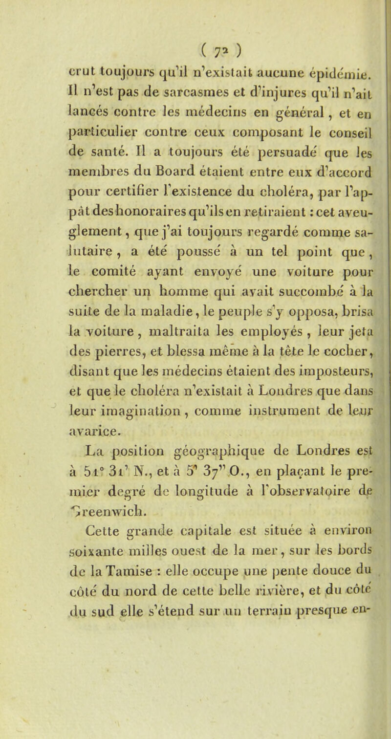 ( 7* ) crut toujours qu’il n’existait aucune épidémie. Il n’est pas de sarcasmes et d’injures qu’il n’ait lancés contre les médecins en général, et en particulier contre ceux composant le conseil de santé. Il a toujours été persuadé que les membres du Board étaient entre eux d’accord pour certifier J existence du choléra, par l’ap- pât des honoraires qu’ils en retiraient :cet aveu- glement , que j’ai toujours regardé comme sa- lutaire , a été poussé à un tel point que, le comité ayant envoyé une voiture pour chercher un homme qui avait succombé à la suite de la maladie, le peuple s’y opposa, brisa la voiture , maltraita les employés , leur jeta des pierres, et blessa même à la tète le cocher, disant que les médecins étaient des imposteurs, et que le choléra n’existait à Londres que dans leur imagination , comme instrument de leur avarice. La position géographique de Londres est à 5i° 3i’ N., et à 5/| 37’’ O., en plaçant le pre- mier degré de longitude à l'observatoire de Greenwich. Cette grande capitale est située à environ soixante milles ouest de la mer, sur les bords de la Tamise : elle occupe une pente douce du côté du nord de cette belle rivière, et du côté du sud elle s’étend sur un terrain presque en-