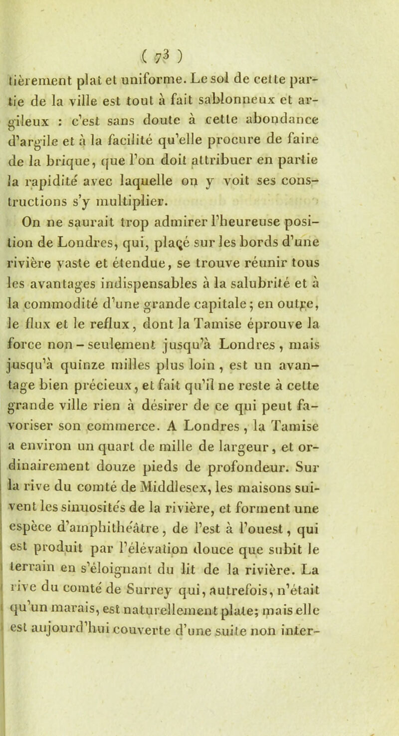 tièrement plat et uniforme. Le sol de cette par- tie de la ville est tout à fait sablonneux et ar- gileux : c’est sans doute à cette abondance d’argile et à la facilité qu’elle procure de faire de la brique, que l’on doit attribuer en partie la rapidité avec laquelle on y voit ses cons- tructions s’y multiplier. On ne saurait trop admirer l’heureuse posi- tion de Londres, qui, plaçé sur les bords d’une rivière vaste et étendue, se trouve réunir tous les avantages indispensables à la salubrité et à la commodité d’une grande capitale; en outge, le flux et le reflux, dont la Tamise éprouve la force non - seulement jusqu’à Londres, mais jusqu’à quinze milles plus loin, est un avan- tage bien précieux, et fait qu’il ne reste à celte grande ville rien à désirer de ce qui peut fa- voriser son commerce. A Londres , la Tamise a environ un quart de mille de largeur, et or- dinairement douze pieds de profondeur. Sur ■ lü rive du comté de Middlesex, les maisons sui- vent les sinuosités de la rivière, et forment une espèce d’amphithéâtre, de l’est à l’ouest, qui est produit par l’élévation douce que subit le terrain en s’éloignant du lit de la rivière. La ' rive du comté de Surrey qui, autrefois, n’était qu’un marais, est naturellement plate; mais elle 1 est aujourd’hui couverte d’une suite non inter-