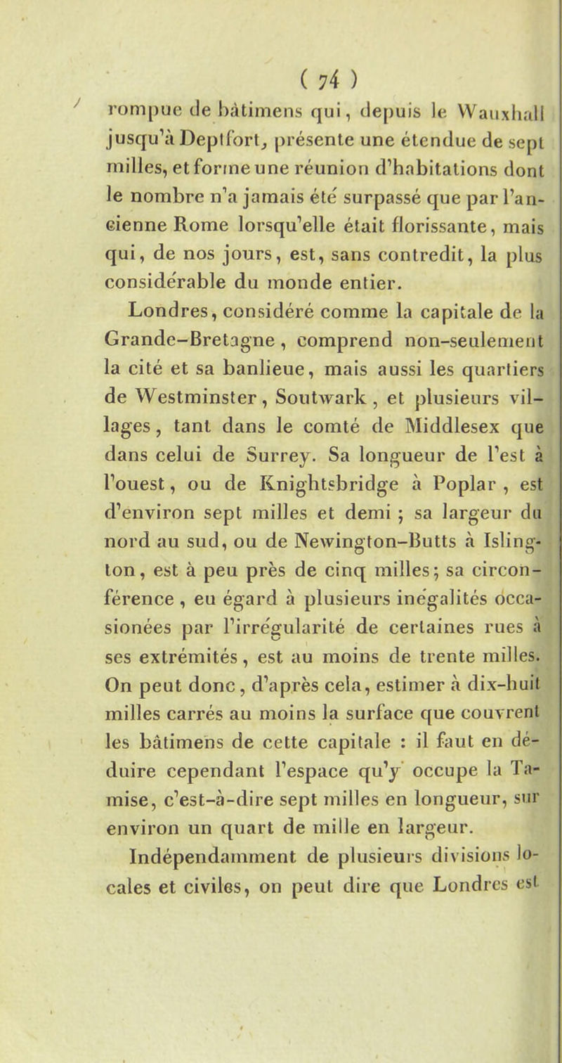 rompue de bàtimens qui, depuis le Wauxhall jusqu’à Deptfort, présente une étendue de sept milles, et forme une réunion d’habitations dont le nombre n’a jamais été' surpassé que par l’an- eienne Rome lorsqu’elle était florissante, mais qui, de nos jours, est, sans contredit, la plus considérable du monde entier. Londres, considéré comme la capitale de la Grande-Bretagne, comprend non-seulement la cité et sa banlieue, mais aussi les quartiers de Westminster , Soutwark , et plusieurs vil- lages , tant dans le comté de Middlesex que dans celui de Surrey. Sa longueur de l’est à l’ouest, ou de Knightsbridge à Poplar , est d’environ sept milles et demi ; sa largeur du nord au sud, ou de Newington-Butts à Isling- ton, est à peu près de cinq milles; sa circon- férence , eu égard à plusieurs inégalités occa- sionées par l’irrégularité de certaines rues à ses extrémités, est au moins de trente milles. On peut donc, d’après cela, estimer à dix-huit milles carrés au moins la surface que couvrent les bàtimens de cette capitale : il faut en dé- duire cependant l’espace qu’y occupe la Ta- mise, c’est-à-dire sept milles en longueur, sur environ un quart de mille en largeur. Indépendamment de plusieurs divisions lo- cales et civiles, on peut dire que Londres est