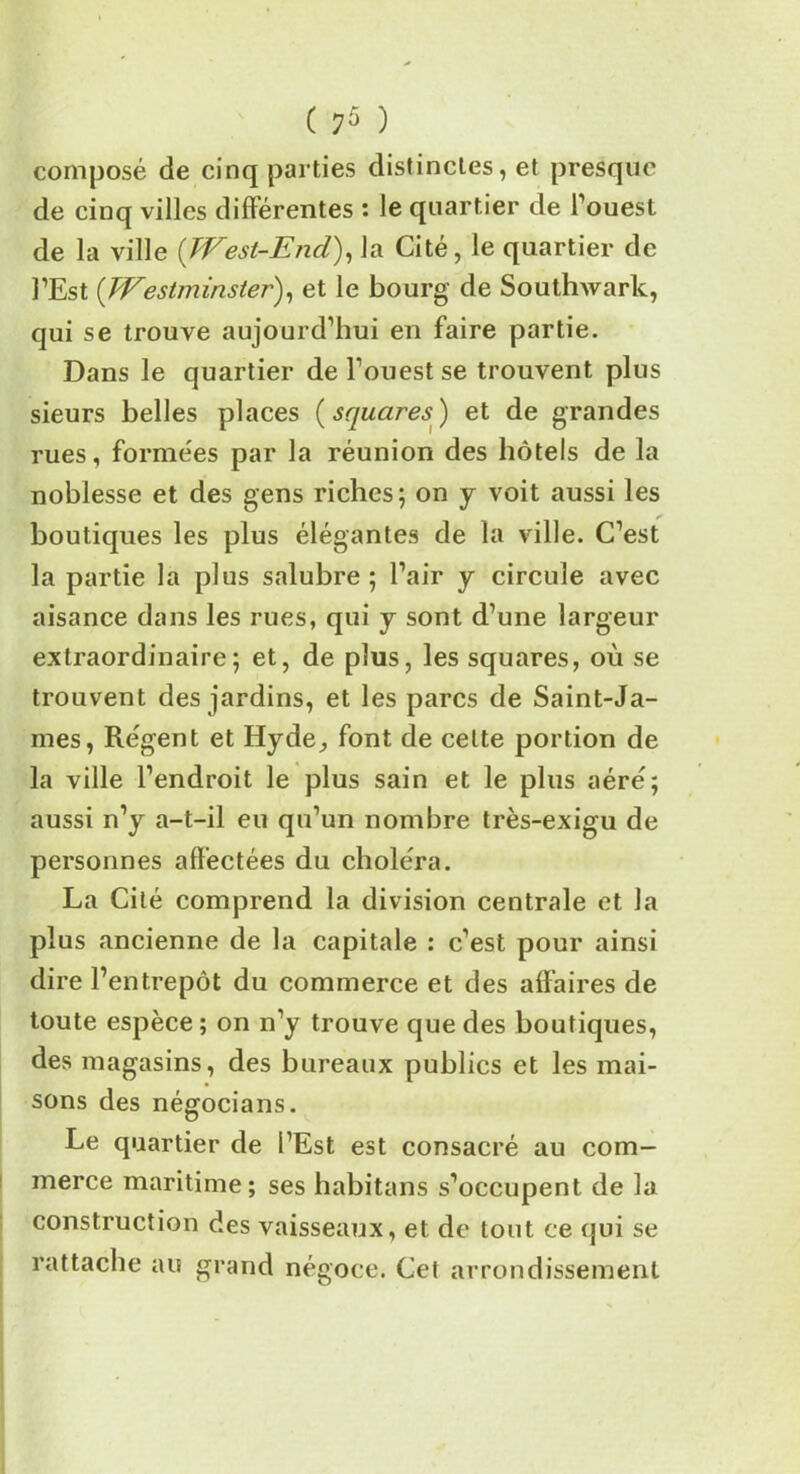 composé de cinq parties distinctes, et presque de cinq villes différentes : le quartier de l’ouest de la ville (West-End), la Cité, le quartier de l’Est (Westminster), et le bourg de Southwark, qui se trouve aujourd’hui en faire partie. Dans le quartier de l’ouest se trouvent plus sieurs belles places ( squares) et de grandes rues, formées par la réunion des hôtels de la noblesse et des gens riches; on y voit aussi les boutiques les plus élégantes de la ville. C’est la partie la plus salubre; l’air y circule avec aisance dans les rues, qui y sont d’une largeur extraordinaire; et, de plus, les squares, où se trouvent des jardins, et les parcs de Saint-Ja- mes, Régent et Hyde,, font de cette portion de la ville l’endroit le plus sain et le plus aéré; aussi n’y a-t-il eu qu’un nombre très-exigu de personnes affectées du choléra. La Cité comprend la division centrale et la plus ancienne de la capitale : c’est pour ainsi dire l’entrepôt du commerce et des affaires de toute espèce ; on n’y trouve que des boutiques, des magasins, des bureaux publics et les mai- sons des négocians. Le quartier de l’Est est consacré au com- merce maritime; ses habitans s’occupent de la construction des vaisseaux, et de tout ce qui se rattache au grand négoce. Cet arrondissement