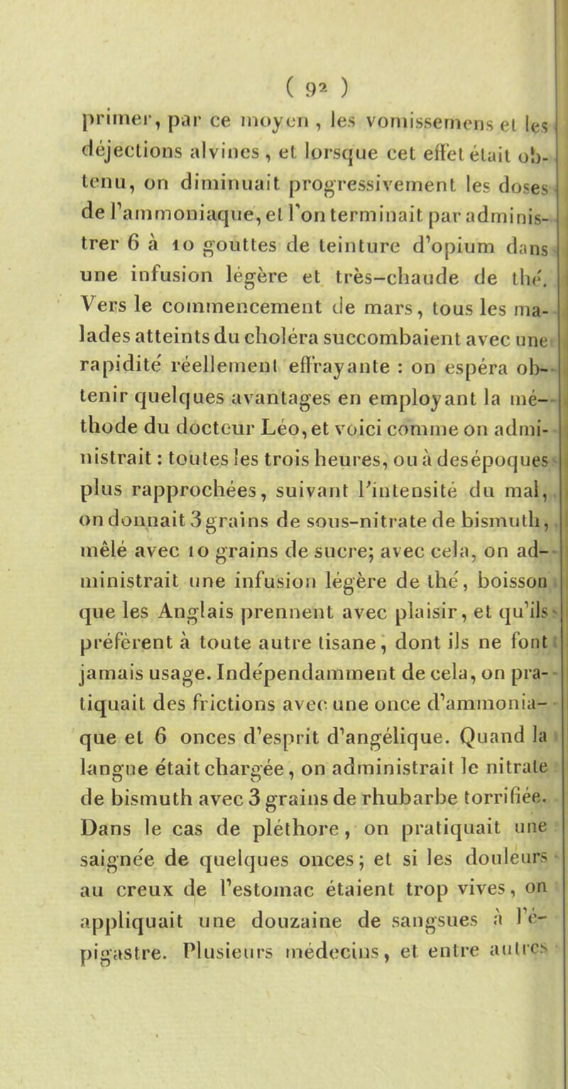 primer, par ce moyen , les vomissemens et les déjections alvines , et lorsque cet effet était ob- tenu, on diminuait progressivement les doses de l’ammoniaque, et l’on terminait par adminis- trer 6 à 10 gouttes de teinture d’opium dans une infusion légère et très-chaude de thé. Vers le commencement de mars, tous les ma- lades atteints du choléra succombaient avec une rapidité réellement effrayante : on espéra ob- tenir quelques avantages en employant la mé- thode du docteur Léo, et voici comme on admi- nistrait : toutes les trois heures, ou à desépoques plus rapprochées, suivant l'intensité du mal, on donnait 3grains de sous-nitrate de bismuth, mêlé avec îo grains de sucre; avec cela, on ad- ministrait une infusion légère de thé, boisson que les Anglais prennent avec plaisir, et qu’ils * préfèrent à toute autre tisane, dont ils ne font jamais usage. Indépendamment de cela, on pra- tiquait des frictions avec une once d’ammonia- que et 6 onces d’esprit d’angélique. Quand la langue était chargée, on administrait le nitrate de bismuth avec 3 grains de rhubarbe torrifiée. Dans le cas de pléthore, on pratiquait une saignée de quelques onces; et si les douleurs au creux de l’estomac étaient trop vives, on appliquait une douzaine de sangsues à 1 e- pigastre. Plusieurs médecins, et entre autres