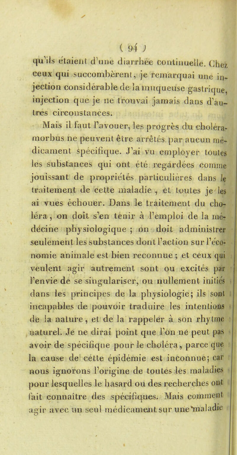 qu’ils étaient d’une diarrhée continuelle. Chez ceux qui succombèrent, je remarquai une in- jection considérable de la muqueuse gastrique, injection que je ne trouvai jamais dans d’au- tres circonstances. Mais il faut l’avouer, les progrès du eholéra- morbus ne peuvent être arrêtés par aucun mé- dicament Spécifique. J’ai vu employer toutes les substances qui ont été regardées comme jouissant de propriétés particulières dans le traitement de cette maladie , et toutes je les ai vues échouer. Dans le traitement du cho- léra , on doit s’en tenir à l’emploi de îa mé- decine physiologique ; on doit administrer seulement les substances dont l’action sur l’éco- nomie animale est bien reconnue ; et ceux qui veulent agir autrement sont ou excités par l’envie de se singulariser, ou nullement initiés dans les principes de la physiologie; ils sont incapables de pouvoir traduire les intentions de la nature, et de la rappeler à son rhytme naturel. Je ne dirai point que l’on ne peut pas avoir de spécifique pour le choléra, parce que la cause de cette épidémie est inconnue; car nous ignorons l’origine de toutes les maladies pour lesquelles le hasard ou des recherches ont lait connaître des spécifiques. Mais comment anir avec un seul médicament sur une'maladie