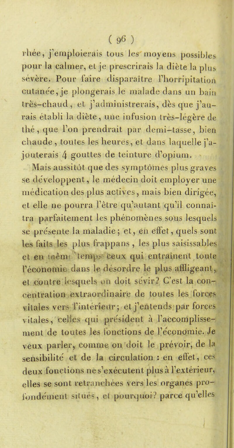 ( 9<> ) vhée, j’emploierais tous les'moyens possibles pour la calmer, et je prescrirais la diète la plus sévère. Pour faire disparaître l’horripitation cutanée, je plongerais le malade dans un bain très-chaud, et j’administrerais, dès que j’au- rais établi la diète, une infusion très-légère de thé, que l’on prendrait par demi-tasse, bien chaude, toutes les heures, et dans laquelle j’a- jouterais 4 gouttes de teinture d’opium. Mais aussitôt que des symptômes plus graves se développent, le médecin doit employer une médication des plus actives, mais bien dirigée, et elle ne pourra l’être qu’autant qu’il connaî- tra parfaitement les phénomènes sous lesquels se présente la maladie; et, en effet, quels sont les faits les plus frappans , les plus saisissabîes et en mêm temps Ceux qui entraînent toute ^économie dans le désordre le plus affligeant, et contre lesquels on doit sévir? C’est la con- centration extraordinaire de toutes les forces vitales vers l’intérieur; et j’entends par forces vitales, celles qui président à l’accomplisse- ment de toutes les (onctions de l’économie. Je veux parler, comme on doit le prévoir, de la sensibilité et de la circulation : en effet, ces deux fonctions nes’exécutent plus à l’extérieur, elles se sont retranchées vers les organes pro- fondément situés, et pourquoi? parce qu’elles I