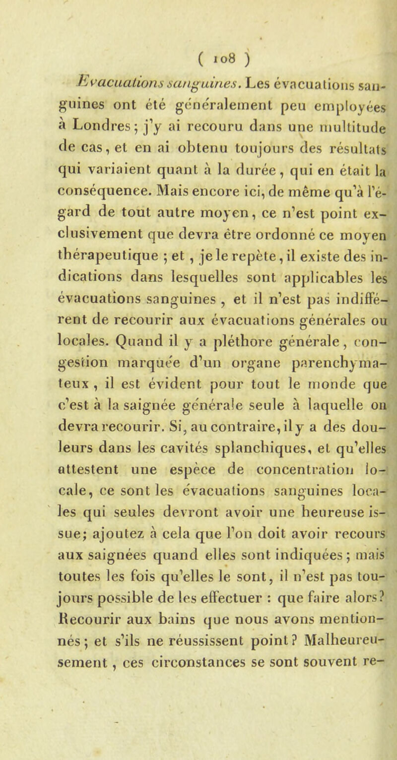 Evacuations sanguines. Les évacuations san- guines ont été généralement peu employées à Londres; j’y ai recouru dans une multitude de cas, et en ai obtenu toujours des résultats qui variaient quant à la durée, qui en était la conséquence. Mais encore ici, de même qu’à l’é- gard de tout autre moyen, ce n’est point ex- clusivement que devra être ordonné ce moyen thérapeutique ; et , je le repète, il existe des in- dications dans lesquelles sont applicables les évacuations sanguines , et il n’est pas indiffé- rent de recourir aux évacuations générales ou locales. Quand il y a pléthore générale, con- gestion marquée d’un organe parenchyma- teux , il est évident pour tout le monde que c’est à la saignée générale seule à laquelle on devra recourir. Si, au contraire, il y a des dou- leurs dans les cavités splanchiques, et qu’elles attestent une espèce de concentration lo- cale, ce sont les évacuations sanguines loca- les qui seules devront avoir une heureuse is- sue; ajoutez à cela que l’on doit avoir recours aux saignées quand elles sont indiquées; mais toutes les fois qu’elles le sont, il n’est pas tou- jours possible de les effectuer : que faire alors? Recourir aux bains que nous avons mention- nés; et s’ils ne réussissent point? Malheureu- sement , ces circonstances se sont souvent re-