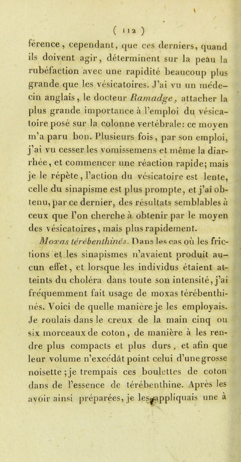 (lia) lerence, cependant, que ces derniers, quand ils doivent agir, déterminent sur la peau la rubéfaction avec une rapidité beaucoup plus grande que les vésicatoires. J’ai vu un méde- cin anglais, le docteur Ramadge, attacher la plus grande importance à l’emploi du vésica- toire posé sur la colonne vertébrale: ce moyen m’a paru bon. Plusieurs fois , par son emploi, j’ai vu cesser les vomissemens et même la diar- rhée, et commencer une réaction rapide; mais je le répète , l’action du vésicatoire est lente, celle du sinapisme est plus prompte, et j’ai ob- tenu, par ce dernier, des résultats semblables à ceux que l’on cherche à obtenir par le moyen des vésicatoires, mais plus rapidement. Moxas térébenthines. Dans le^ cas où les fric- tions et les sinapismes n’avaient produit au- cun effet, et lorsque les individus étaient at- teints du choléra dans toute son intensité, j’ai fréquemment fait usage de moxas térébenthi- nés. Voici de quelle manière je les employais. Je roulais dans le creux de la main cinq ou six morceaux de coton, de manière à les ren- dre plus compacts et plus durs , et afin que leur volume n’excédât point celui d’unegrosse noisette ; je trempais ces boulettes de coton dans de l’essence de térébenthine. Après les avoir ainsi préparées, je les^appliquais une à