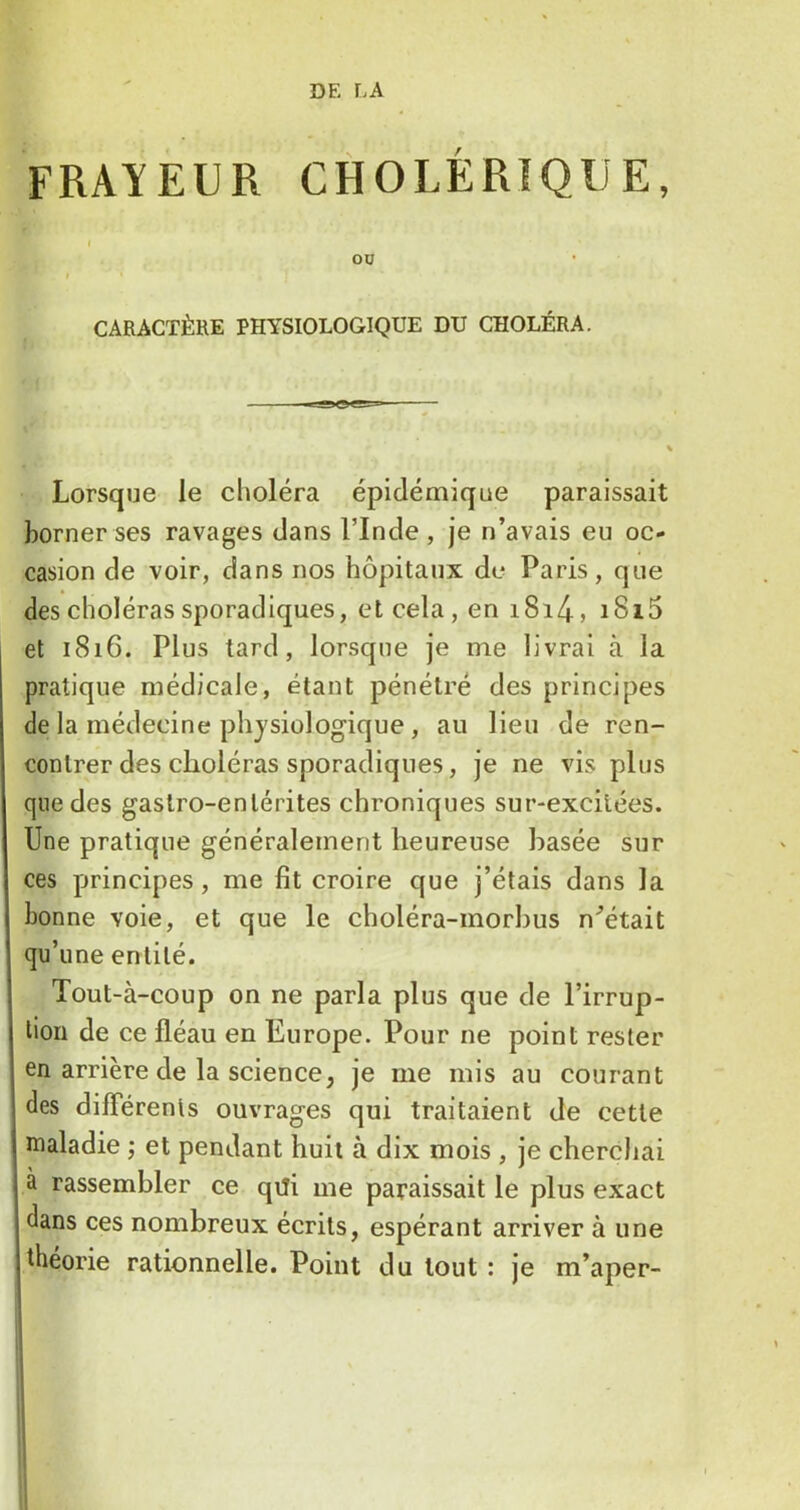 FRAYEUR CHOLÉRIQUE, I OU CARACTÈRE PHYSIOLOGIQUE DU CHOLÉRA. Lorsque le choléra épidémique paraissait borner ses ravages dans l’Inde, je n’avais eu oc- casion de voir, dans nos hôpitaux de Paris, que des choléras sporadiques, et cela, en i8i4, i8i5 et 1816. Plus tard, lorsque je me livrai à la pratique médicale, étant pénétré des principes de la médecine physiologique, au lieu de ren- contrer des choléras sporadiques, je ne vis plus que des gastro-entérites chroniques sur-excilées. Une pratique généralement heureuse basée sur ces principes, me fit croire que j’étais dans la bonne voie, et que le choléra-morhus n’était qu’une entité. Tout-à-coup on ne parla plus que de l’irrup- tion de ce fléau en Europe. Pour ne point rester en arrière de la science, je me mis au courant des dilTérenls ouvrages qui traitaient de cette maladie ; et pendant huit à dix mois , je cherchai à rassembler ce qili me paraissait le plus exact dans ces nombreux écrits, espérant arriver à une théorie rationnelle. Point du tout : je m’aper-