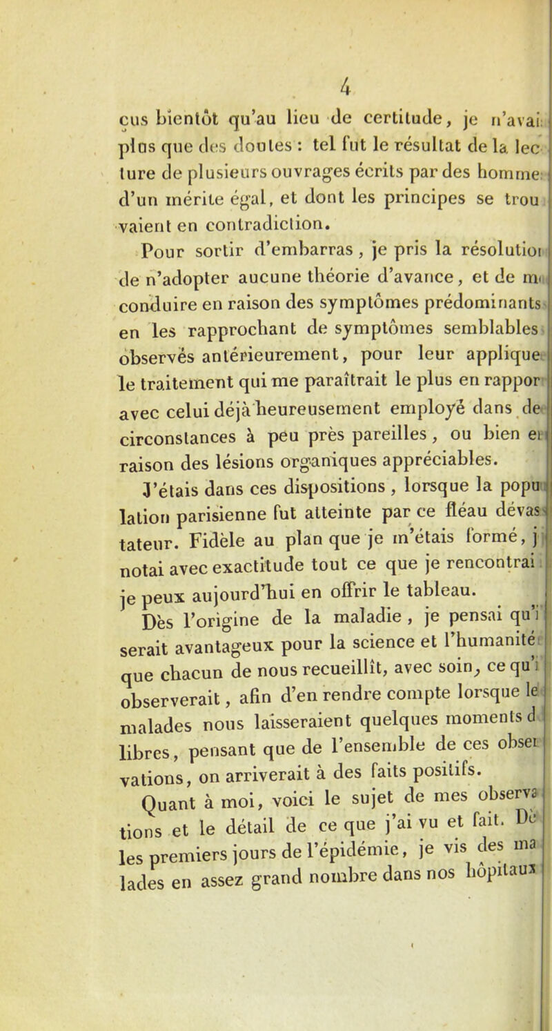 eus bientôt qu’au lieu Je certitude, je n’avai: plus que des doutes : tel fut le résultat de la. lec lure de plusieurs ouvrages écrits par des homme: d’un mérite égal, et dont les principes se trou vaieril en contradiction. Pour sortir d’embarras , je pris la résolutiot de n’adopter aucune théorie d’avance, et de m<i conduire en raison des symptômes prédominants en les rapprochant de symptômes semblables observés antérieurement, pour leur applique le traitement qui me paraîtrait le plus en rappor avec celui déjà beureusernent employé dans de circonstances à peu près pareilles, ou bien en raison des lésions organiques appréciables. 3’étais dans ces dispositions , lorsque la popu- lalion parisienne fut atteinte par ce fléau dévas'i tateur. Fidèle au plan que je m’étais formé, j notai avec exactitude tout ce que je rencontrai ; je peux aujourd'hui en offrir le tableau. Dès l’origine de la maladie , je pensai qu’i serait avantageux pour la science et l humanité que chacun de nous recueillît, avec soin^, ce qu’i observerait, afin d’en rendre compte lorsque le malades nous laisseraient quelques moments d libres, pensant que de l’ensemble de ces obseï valions, on arriverait à des faits positifs. Quant à moi, voici le sujet de mes observa lions et le détail de ce que j’ai vu et fait. De les premiers jours de l’épidémie, je vis des ma lades en assez grand nombre dans nos hôpitaux