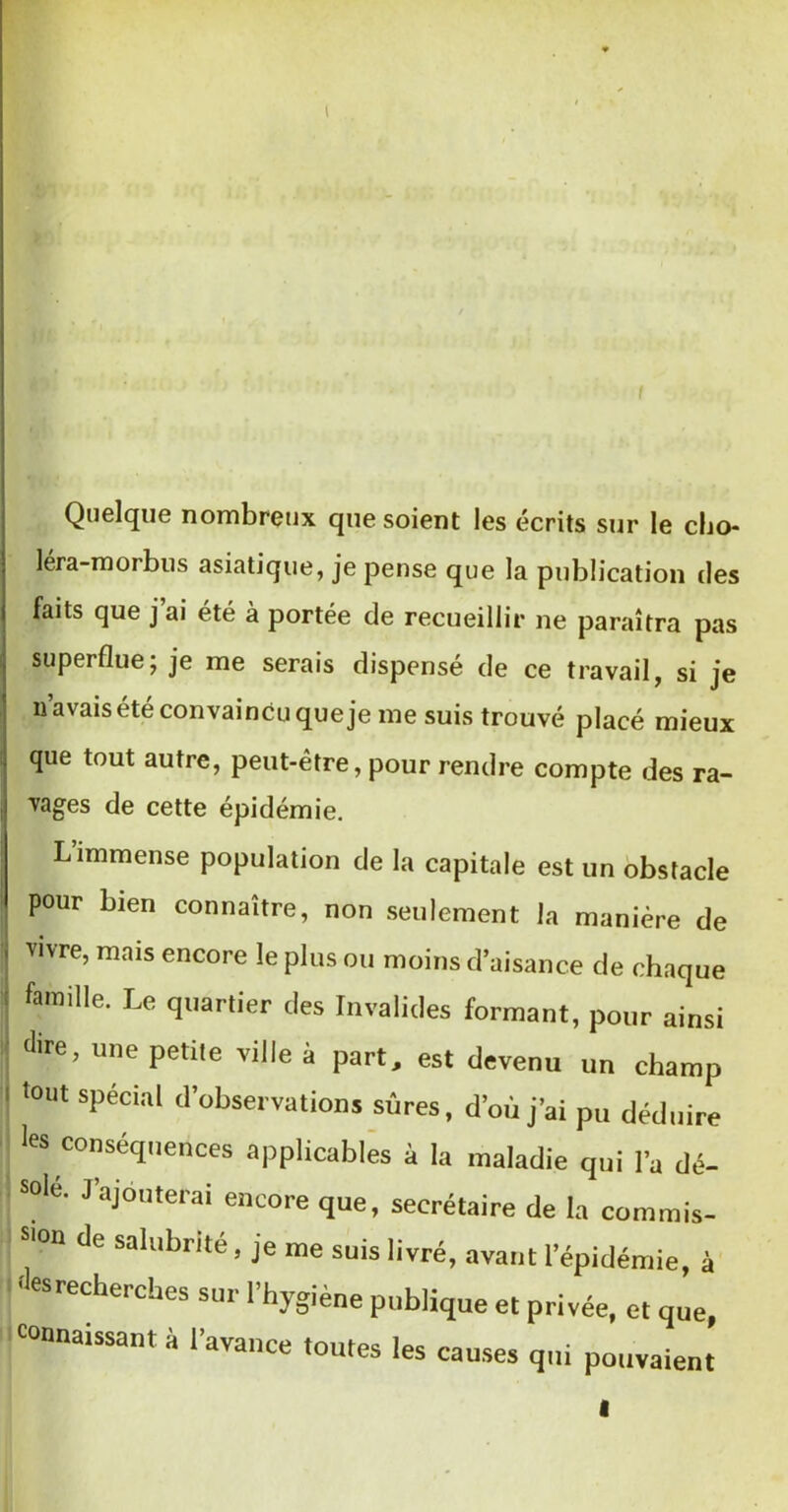 t Quelque nombreux que soient les écrits sur le cho- léra-morbus asiatique, je pense que la publication des faits que j ai été à portée de recueillir ne paraîtra pas superflue; je me serais dispensé de ce travail, si je n’avais ^té convaincu que je me suis trouvé placé mieux que tout autre, peut-être, pour rendre compte des ra- vages de cette épidémie. L’immense population de la capitale est un obstacle pour bien connaître, non seulement la manière de vivre, mais encore le plus ou moins d’aisance de chaque famille. Le quartier des Invalides formant, pour ainsi dire, une petite ville à part, est devenu un champ 'out spécial d’observations sûres, d’où j’ai pu déduire les conséquences applicables à la maladie qui l’a dé- solé. J’ajouterai encore que, secrétaire de la commis- sion de salubrité, je me suis livré, avant l’épidémie, à ■lesrecherches sur l’hygiène publique et privée, et que, onnaissant a 1 avance toutes les causes qui pouvaient