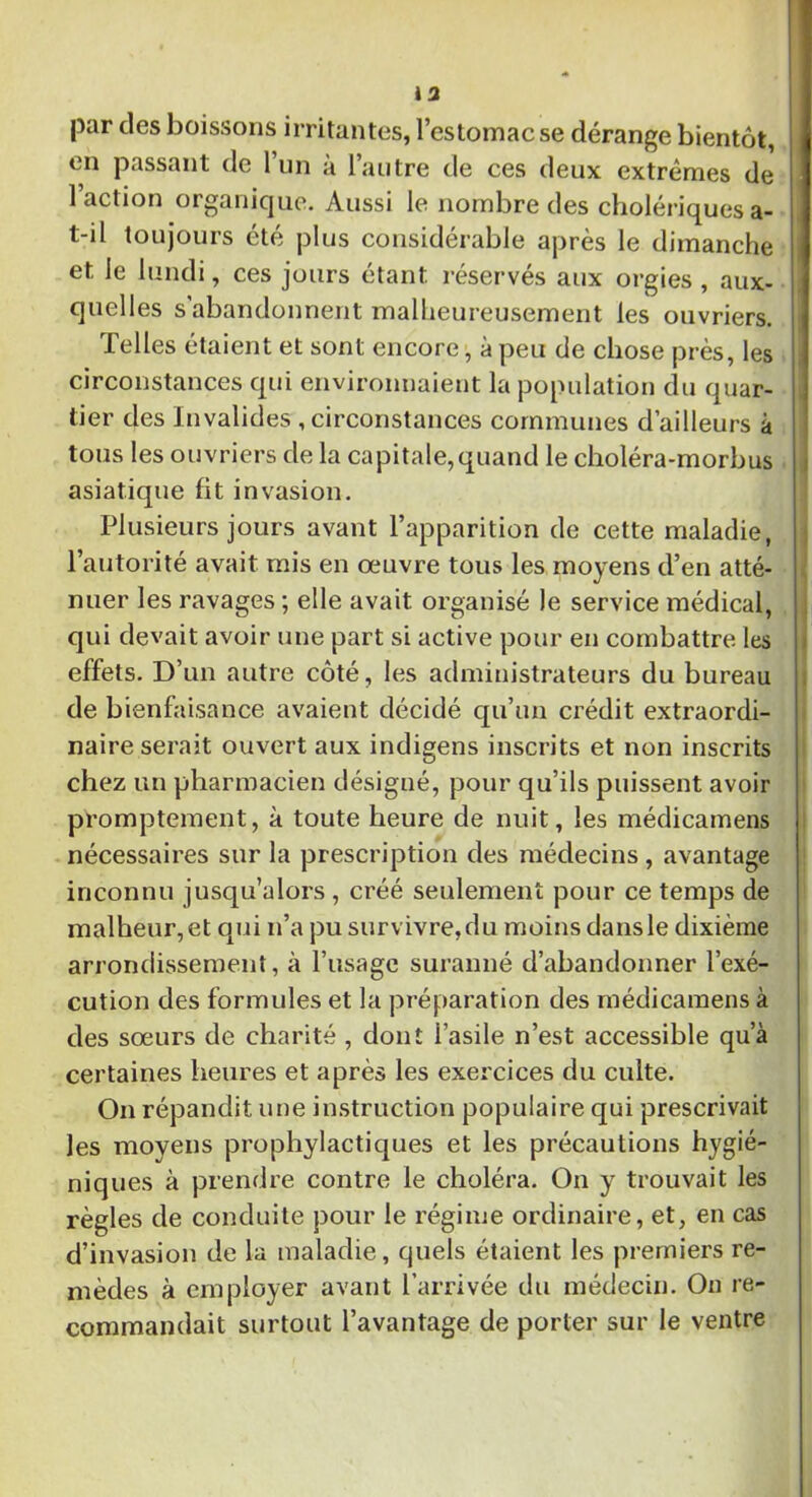 13 par clés boissons irritantes, l’estomac se dérange bientôt, en passant de l’un à l’autre de ces deux extrêmes de 1 action organique. Aussi le nombre des cholériques a- t-d toujours été plus considérable après le dimanche et le lundi, ces jours étant réservés aux orgies , aux- quelles s abandonnent malheureusement les ouvriers. Telles étaient et sont encore, à peu de chose près, les circonstances qui environnaient la population du quar- tier des Invalides , circonstances communes d’ailleurs à tous les ouvriers de la capitale,quand le choléra-morbus asiatique fit invasion. Plusieurs jours avant l’apparition de cette maladie, l’autorité avait mis en œuvre tous les moyens d’en atté- nuer les ravages ; elle avait organisé Je service médical, qui devait avoir une part si active pour en combattre les effets. D’un autre côté, les administrateurs du bureau de bienfaisance avaient décidé qu’un crédit extraordi- naire serait ouvert aux indigens inscrits et non inscrits chez un pharmacien désigné, pour qu’ils puissent avoir promptement, à toute heure de nuit, les médicamens nécessaires sur la prescription des médecins, avantage inconnu jusqu’alors , créé seulement pour ce temps de malheur, et qui n’a pu survivre, du moins dans le dixième arrondissement, à l’usage suranné d’abandonner l’exé- cution des formules et la préparation des médicamens à des sœurs de charité , dont l’asile n’est accessible qu’à certaines heures et après les exercices du culte. On répandit une instruction populaire qui prescrivait les moyens prophylactiques et les précautions hygié- niques à prendre contre le choléra. On y trouvait les règles de conduite pour le régime ordinaire, et, en cas d’invasion de la maladie, quels étaient les premiers re- mèdes à employer avant l’arrivée du médecin. On re- commandait surtout l’avantage de porter sur le ventre