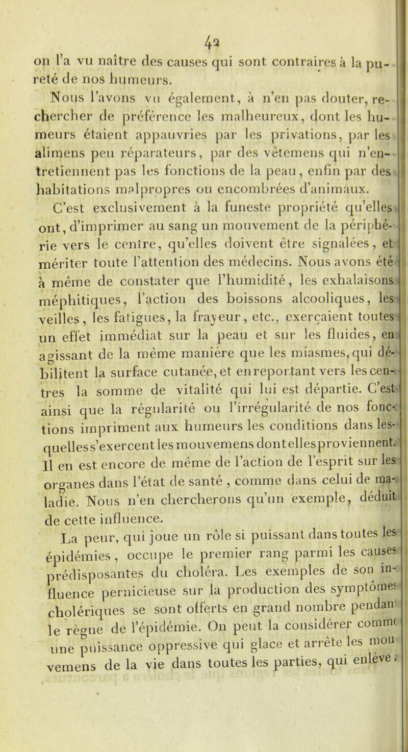 4a on l’a vu naître des causes qui sont contraires à la pu- reté de nos humeurs. Nous l’avons vu également, à n’en pas douter, re- chercher de préférence les malheureux, dont les hu- meurs étaient appauvries par les privations, par les alimens peu réparateurs, par des vêtemens qui n’en- tretiennent pas les fonctions de la peau, enfin par des i habitations malpropres ou encombrées d’animaux. C’est exclusivement à la funeste propriété qu’elles ont, d’imprimer au sang un mouvement de la périphé- rie vers le centre, qu’elles doivent être signalées, et mériter toute l’attention des médecins. Nous avons été à même de constater que l’humidité, les exhalaisons méphitiques, l’action des boissons alcooliques, les veilles, les fatigues, la frayeur, etc., exerçaient toutes un effet immédiat sur la peau et sur les fluides, en agissant de la même manière que les miasmes,qui dé- bilitent la surface cutanée,et en reportant vers lescen- tres la somme de vitalité qui lui est départie. C’est ainsi que la régularité ou l’irrégularité de nos fonc- lions impriment aux humeurs les conditions dans les- quelles s’exercent les moriveniens dont ellesproviennent. Il en est encore de même de l’action de l’esprit sur les organes dans l’état de santé , comme dans celui de ma- ladie. Nous n’en chercherons qu’un exemple, déduit de cette influence. La peur, qui joue un rôle si puissant dans toutes les épidémies, occupe le premier rang parmi les causes prédisposantes du choléra. Les exemples de son in- fluence pernicieuse sur la production des symptômes cholériques se sont offerts en grand nombre pendan le règne de l’épidémie. On peut la considérer comnru une puissance oppressive qui glace et arrête les mou vemens de la vie dans toutes les parties, qui enleve ;