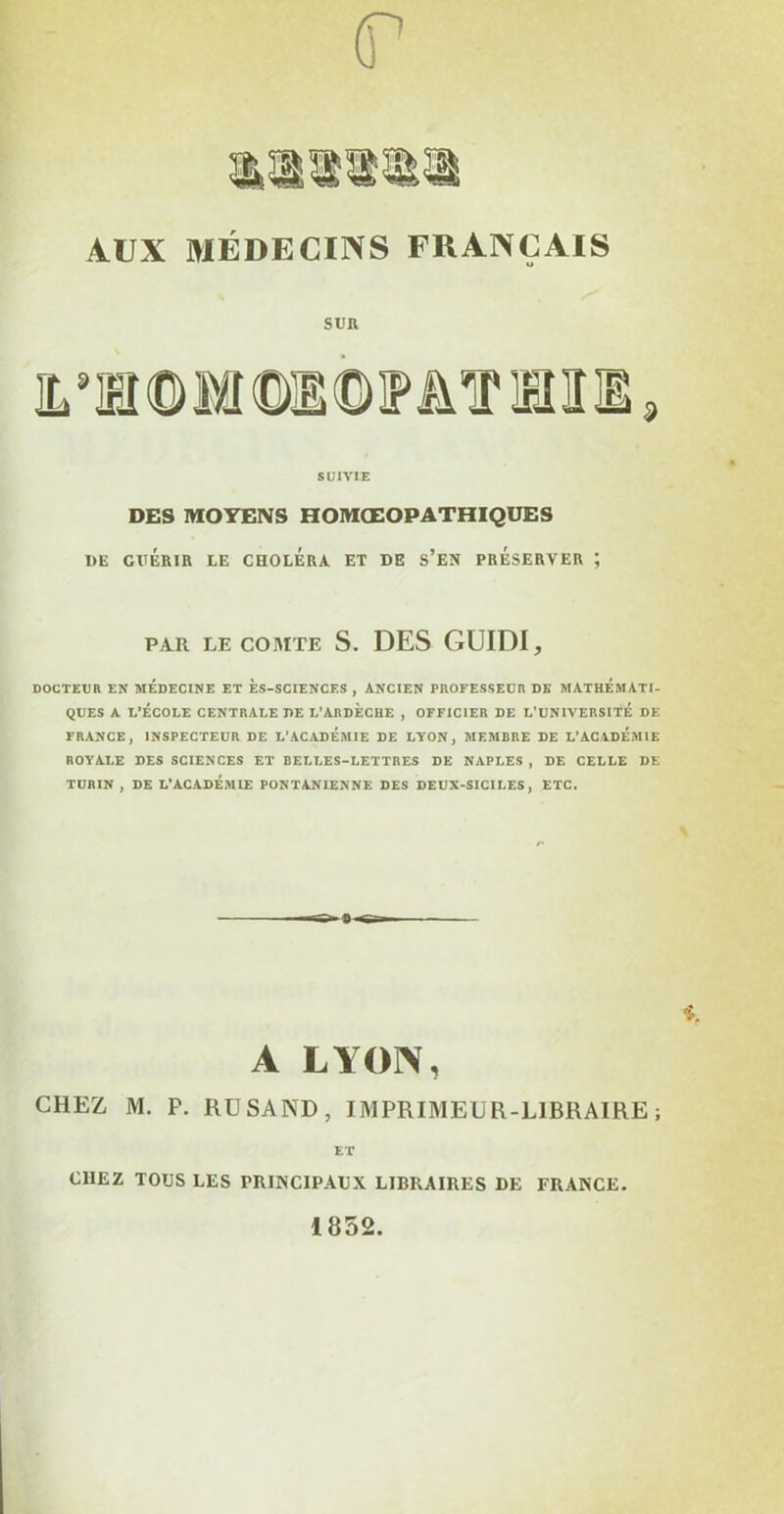 (T AUX MÉDECINS FRANÇAIS SUR SUIVIE DES MOYENS HOMŒOPATHIQUES DE GUÉRIR LE CHOLERA ET DE S’EN PRESERVER ; PAR LE COMTE S. DES GUIDI, DOCTEUR EN MEDECINE ET ÈS-SCIENCES , ANCIEN PROFESSEUR DE MATHEMATI- QUES A L’ÉCOLE CENTRALE DE L’ARDECHE , OFFICIER DE L'UNIVERSITE DE FRANCE, INSPECTEUR DE L’ACADEMIE DE LYON, MEMBRE DE L’ACADEMIE ROYALE DES SCIENCES ET BELLES-LETTRES DE NAPLES, DE CELLE DE TURIN , DE L’ACADÉMIE PONTAN1ENNE DES DEUX-SICILES , ETC. A LYON, CHEZ M. P. RUSAND, IMPRIMEUR-LIBRAIRE ; ET CHEZ TOUS LES PRINCIPAUX LIBRAIRES DE FRANCE. 1852.